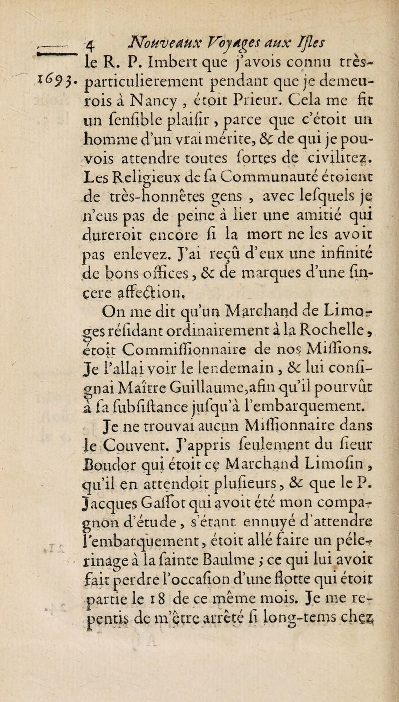 r r p 4 Nouveaux Voyages aux TJles le R. P. Imbert que j’avois connu très- particulièrement pendant que je demeu- rois à Nancy , étoit Prieur. Cela me fit un fenfible plaifir , parce que c’étoit un homme d’un vrai mérite, &amp; de qui je pou- vois attendre toutes fortes de civilitcz. Les Religieux de fa Communauté étoient de très-honnêtes gens , avec lefquels je n’eus pas de peine à lier une amitié qui durerait encore fi la mort ne les avoir pas enlevez. J’ai reçû d’eux une infinité de bons offices, &amp; de marques d’une fin- çere afFeéUon, On me dit qu’un Marchand de Limo¬ ges réfidant ordinairement à la Rochelle, étoit Commiffionnaire de nos Millions. Je l’allai voir le lendemain , &amp; lui confi- gnai Maître Guillaume,afin qu’il pourvut à fa fubfiftance jufqu’à l’embarquement. Je ne trouvai aucun Millionnaire dans le Couvent. J’appris feulement du fieur Boudor qui étoit ce Marchand Limofin , qu’il en attendoit plusieurs, Sc que le P. Jacques GalTot qui avoit été mon compa¬ gnon d’étude , s’étant ennuyé d’attendre l'embarquement, étoit allé faire un pèle- rinage à la fainte Baulme ; ce qui lui avoir fait perdre l’occafion d’une Hotte qui étoit partie le 18 de ce même mois. Je me re¬ pentis de m’çtre arrêté fi long-tems chç&amp;