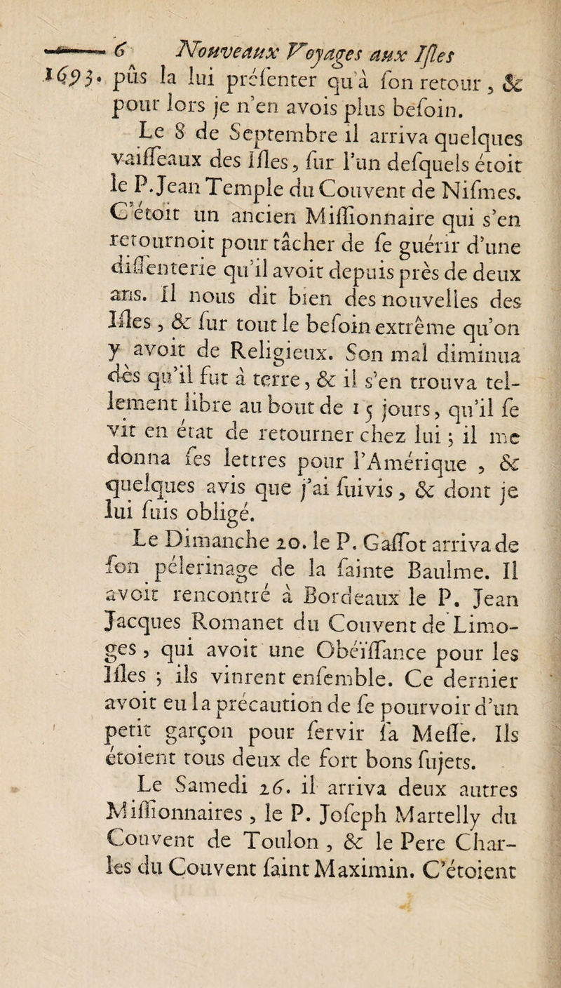 *-*■— Nouveaux Voyages aux 7fl es *695» pus la lui prelenter quà fon retour 5 Se pour lors je n’en avois plus befoin. Le 8 de Septembre il arriva quelques vailfeaux des Mes, fur l’un defquels étoit ie P. Jean Temple du Couvent de Nifmes. etoit un ancien Millionnaire qui s’en retournoit pour tâcher de fe guérir d’une diffenterie qu’il avoir depuis près de deux ans. Il nous dit bien des nouvelles des Lies, &amp; fur tout le befoin extrême qu’on y avoir de Religieux. Son mal diminua oes qu il fut a terre 5 &amp; il s'en trouva tel¬ lement libre au bout de 1 5 jours, qu’il fc vit en état de retourner chez lui ; il me donna ms lettres pour l’Amérique ? de quelques avis que j’ai fuivis, ôc dont je lui fuis obligé. Le Dimanche 20. le P, GaRot arriva de fon _ pèlerinage de la fainte Baulme. ïl avoir rencontré à Bordeaux le P. Jean Jacques Romanet du Couvent de Limo¬ ges , qui avoir une ObéiiTance pour les Lies j ils vinrent enfemble. Ce dernier avoir eu la précaution de fe pourvoir d’un petit garçon pour fervir fa Melle. Ils étoient tous deux de fort bons fujets. Le Samedi 16. il arriva deux autres Millionnaires, le P. Jofeph Martelly du Couvent de Toulon , de le Pere Char¬ les du Couvent faint Maximin. C’étoient