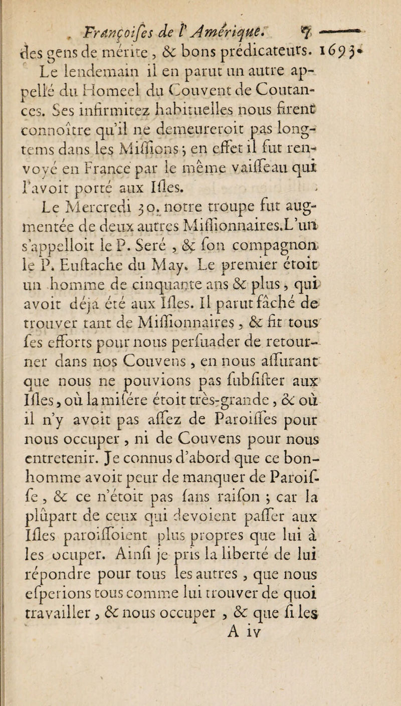 r Françoijes de V Amérique» y.. des gens de mérite , 6c bons prédicateurs. 1693* Le lendemain il en parut un autre ap¬ pelle du Homeel du Couvent de Coutan- ces. Ses infirmitez habituelles nous firent connoitre qu’il ne demeureroit pas long- tems dans les Millions *, en effet il fut ren¬ voyé en France par le même yaiffeau qui Lavoir porté aux Ifes. Le Mercredi 30. notre troupe fut aug¬ mentée de deux autres Mifionnaires.L’uti s’appelioit le P. Seré , Sç fon compagnon, le P» Enftache du May. Le premier étoit un homme de cinquante ans 6c plus, qui avoit déjà été aux Lies. Il parut fâché de trouver tant de Millionnaires , 6c fit tous Les efforts pour nous perfuader de retour¬ ner dans nos Couvens , en nous affûtant que nous ne pouvions pas fubfifter aux Illes, où lamifére étoit très-grande , &amp;C où il n’y avoit pas affez de Parodies pour nous occuper , ni de Couvens pour nous entretenir. Je connus d’abord que ce bon¬ homme avoit peur de manquer de Paroif- fe , 6c ce n’étoit pas fans raifon ; car la plupart de ceux qui dévoient paffer aux Ifles paroiffoient plus propres que lui à les ocuper. Ainfi je pris la liberté de lui répondre pour tous les autres , que nous efperions tous comme lui trouver de quoi travailler , 6c nous occuper , 6c que fi les