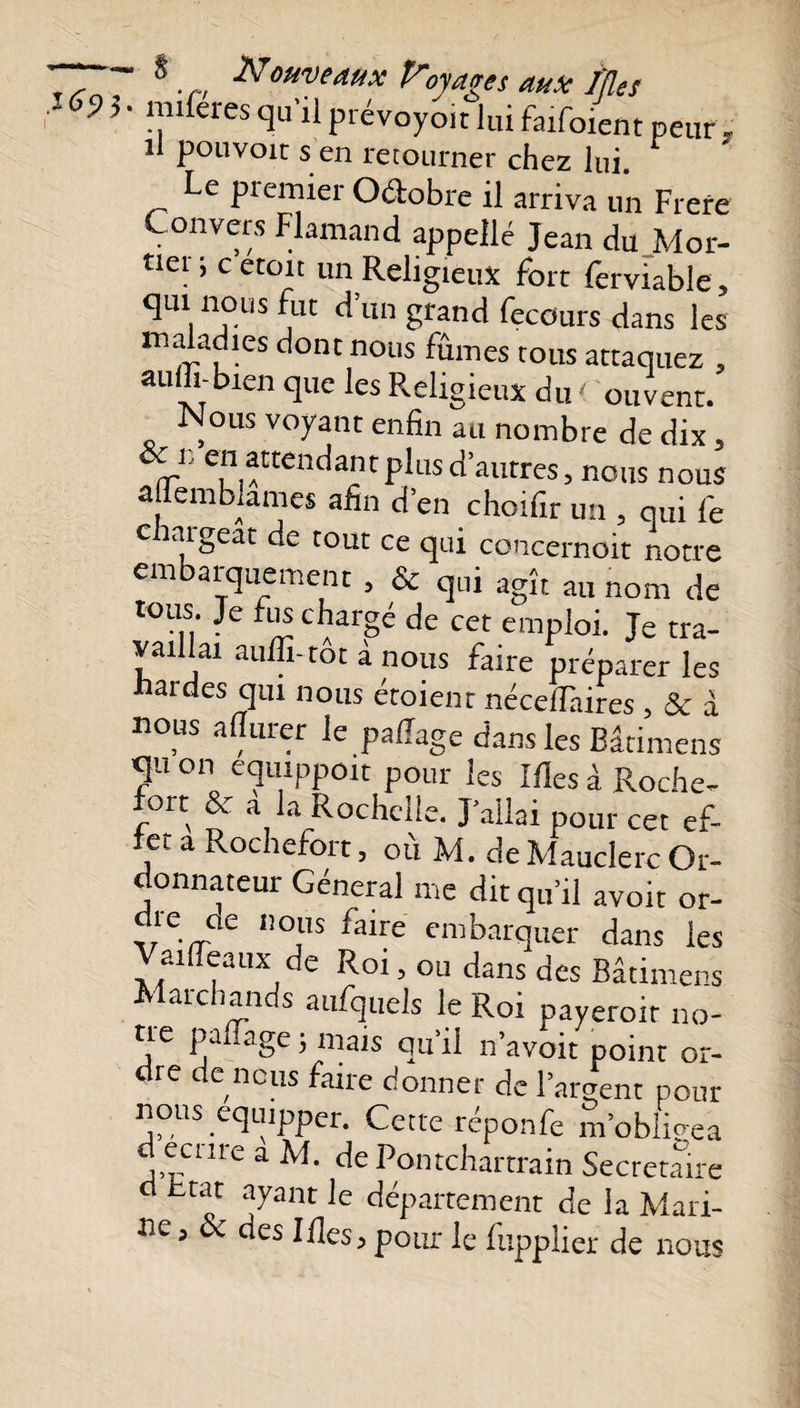 ~ 8.Nouveaux Voyages aux Mes 69 h llferes q11'11 prévoyoit lui faifoient peur , il pouvoit s en retourner chez lui. Le premier Octobre il arriva un Frere Convers Flamand appelle Jean du Mor- tlcl ’ c et01t un Religieux fort ferviable, qui nous fut d’un grand fecours dans les maladies dont nous fûmes tous attaquez , auffi-bren que les Religieux du &lt; ouvent. Nous voyant enfin au nombre de dix, 1. en attendant plus d’autres, nous nous affembiames afin d’en choifir un , qui fe c nigeat de tout ce qui concernoit notre embarquement , &amp; qui agît au nom de tous. Je fus chargé de cet emploi. Je tra¬ vaillai aulli-tot à nous faire préparer les hardes qm nous étoient nécelTaires , &amp; à nous a durer le palîage dans les Bâtimens qu on equippoit pour les Mes à Roche- ort &amp; a la Rochelle. J’allai pour cet ef- let a Rochefort, où M. de Mauclerc Or¬ donnateur Général me dit qu’il avoir or- die de nous faire embarquer dans les aideaux de Roi, ou dans des Bâtimens Marchands aufquels le Roi payerait no¬ ue padage ; mais qu’il n’avoit point or¬ dre de nous faire donner de l’argent pour nous equipper. Cette réponfe m’obligea d ecnre a M. de Pontchartrain Secrétaire d c-tat ayant le département de la Mari¬ ne, &amp; des Ides, pour le fupplier de nous