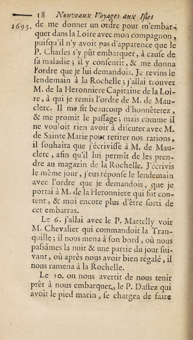 1692,. me donner-un ordre pour membar-^ quel* dans la Loire avec mon compagnon 5 pmfqu il n y avoir pas d’apparence que le P. Charles s’y pût embarquer, à caufe de fa maladie j il y cônfentit, &amp; me donna fordre que je lui demandois. Je revins le lendemain à la Rochelle 5 j’allai trouver M. de la Heronniere Capitaine de la Loi¬ re, à qui je remis l’ordre de M. de Mau- clerc. Il me fit beaucoup d honnêtetez, &amp; me promit le pafïage j mais comme il ne vouloir rien avoir à difcuter avec M, de Sainte Marie pour retirer nos rations, il fouhaita que jecriviffe à M. de Mau- clerc , afin qu’il lui permit de les oren- die au mâgazin de la Rochelle. J’écrivis le meme jour, j eus reponfe le lendemain avec l’ordre que je demandois, que je portai a M. de la Heronniere qui fut con¬ tent 5 ôc moi encore plus d être forti de cet embarras. Le 6. j allai avec le P. Martelly voir M. Chevalier qui commandoit la Tran¬ quille j il nous mena a Ton bord , où nous pafsâmes la nuit &amp; une partie du jour Cli¬ vant , où après nous avoir bien régalé, il nous ramena à la Rochelle. ° ILc 10. 011 nous avertit de nous tenir prêt a nous embarquer^, le P. D allez qui avoir le pied marin , fe chargea de faire