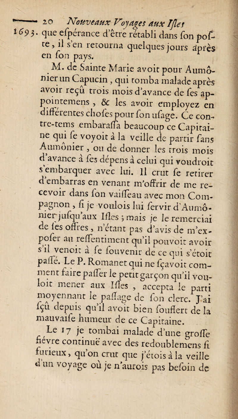 • que efperance d erre rétabli dans fon pof- ce, il s’en retourna quelques jours après en fon pays, r M. de Sainte Marie avoir pour Aumô¬ nier un Capucin, qui tomba malade après avoir reçû trois mois d’avance de fes ap- pointemens , ôc les avoir employez en differentes choies pour fon ufage. Ce con- tie-tems embarafîa beaucoup ce Capirai- ne qui fe voyoït a la veilie de partir fans Aumônier , ou de donner les trois mois d avance a fes dépens à celui qui voudroit s embarquer avec lui. Il crut fe retirer d embanas en venant m’offrir de me re¬ cevoir dans fon vaiffeau avec mon Com¬ pagnon , fi je voulois lui fervir d’Aumô¬ nier jufqu aux Ifles j mais je le remerciai de fes offres , n étant pas d’avis de m’ex- pofer au refïentiment qu’il pouvoir avoir s il venoit a fe fou venir de ce qui s’étoit pâlie. Le P. Romanet qui ne fçavoit com¬ ment faire paffer le petit garçon qu’il vou¬ loir mener aux Mes , accepta le parti moyennant le paflage de fon clerc. J’ai fçu depuis qu il avoir bien fouffert de la mauvaife humeur de ce Capitaine. Le 17 je tombai malade d’une groffe névie continue avec des redoublemcns fi furieux, qu’on crut que j’étoisàla veille d un voyage où je naurois pas befoin de