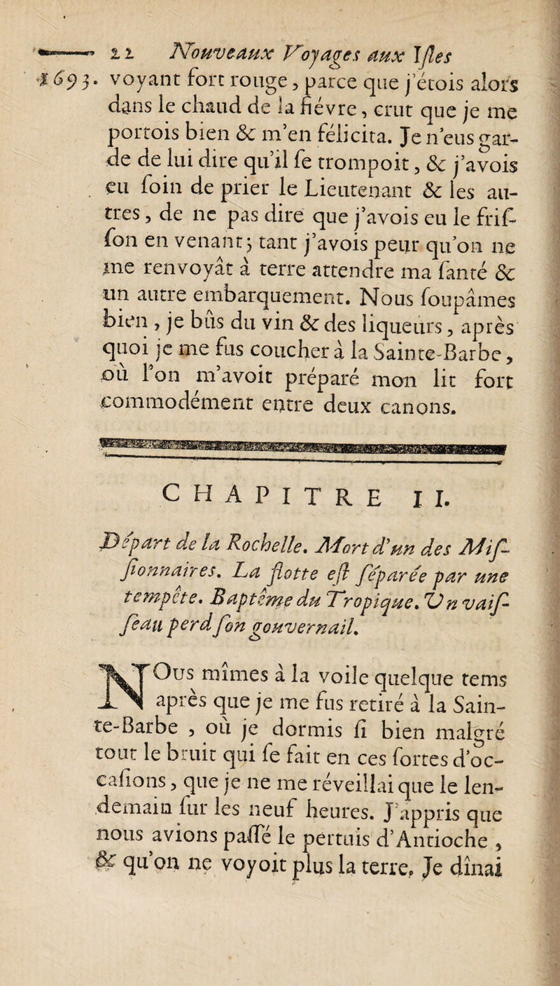 . voyant fort rouge, parce que j’étois alors dans le chaud de la fievre, crut que je nie portois bien &amp; m en félicita. Je n eus gar¬ de de lui dire qu’il fe trompoit, 6c j’avois eu foin de prier le Lieutenant 6e les au¬ tres , de ne pas dire que j’avois eu le frit fon en venant j tant j’avois peur quon ne me renvoyât â terre attendre ma faute 6c un autre embarquement. Nous foupâmes bien , je bus du vin 6c des liqueurs, après quoi je me fus coucher à la Sainte-Barbe, ou 1 on m avoit préparé mon lit fort commodément entre deux canons. CHAPITRE II. Départ de la Rochelle» Jl'fortd’un des dldif fionnaires. La flotte e(l fe'paree par une tempete. Bapterne du Tropique, 'Un vaifl feau perd, fon gouvernail, NQus mimes à la voile quelque tems après que je me fus retiré à la Sain¬ te-Barbe 5 ou je dormis ii bien malgré tout le bruit qui fe fait en ces fortes d’oc- cahons, que je ne me réveillai que le len¬ demain fur les neuf heures. J appris que nous avions pa/Te le permis d’Antioche , qu on ne voyoit plus la terre? Je dînai