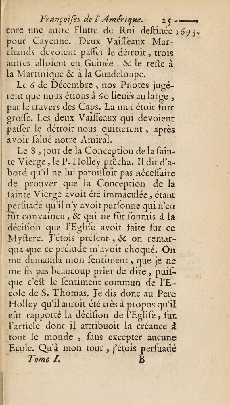 corc une autre Flutte de Roi deftinée 1 pour Cayenne. Deux Vaideaux Mar¬ chands dévoient pafler le détroit, trois autres ailoient en Guinée , 6c le refte à la Martinique &amp; à la Guadeloupe. Le 6 de Décembre, nos Pilotes jugè¬ rent que nous étions à 60 lieues au large 3 par le travers des Caps. La mer étoit fort groffe. Les deux Vaiffeaux qui dévoient palfer le détroit nous quittèrent, après avoir lalué notre Amiral. Le 8 , jour de la Conception de la fain- te Vierge, le P. Holley prêcha. Il dit d’a¬ bord qu’il 11e lui paroiiTbit pas nécelTaire de prouver que la Conception de la (ainte Vierge avoit été immaculée, étant perfuadé qu’il n’y avoit perlonne qui n’en fût convaincu, &amp;c qui ne fût fournis à la décifion que l’Eglife avoit faite fur ce Myftere. J’étois préfent , 6c on remar¬ qua que ce prélude m’avoit choqué. On me demanda mon fentiment, que je 11e me fis pas beaucoup prier de dire , puis¬ que c’eft le fentiment commun de l’E¬ cole de S. Thomas. Je dis donc au Pere Holley qu’il auroit été très à propos qu’il eût rapporté la décifion de l’Eglife, fun l’article dont il attribuoit la créance à. tout le monde , fans excepter aucune Ecole. Qu’à mon tour, j’étois perfuadé Tome /. B