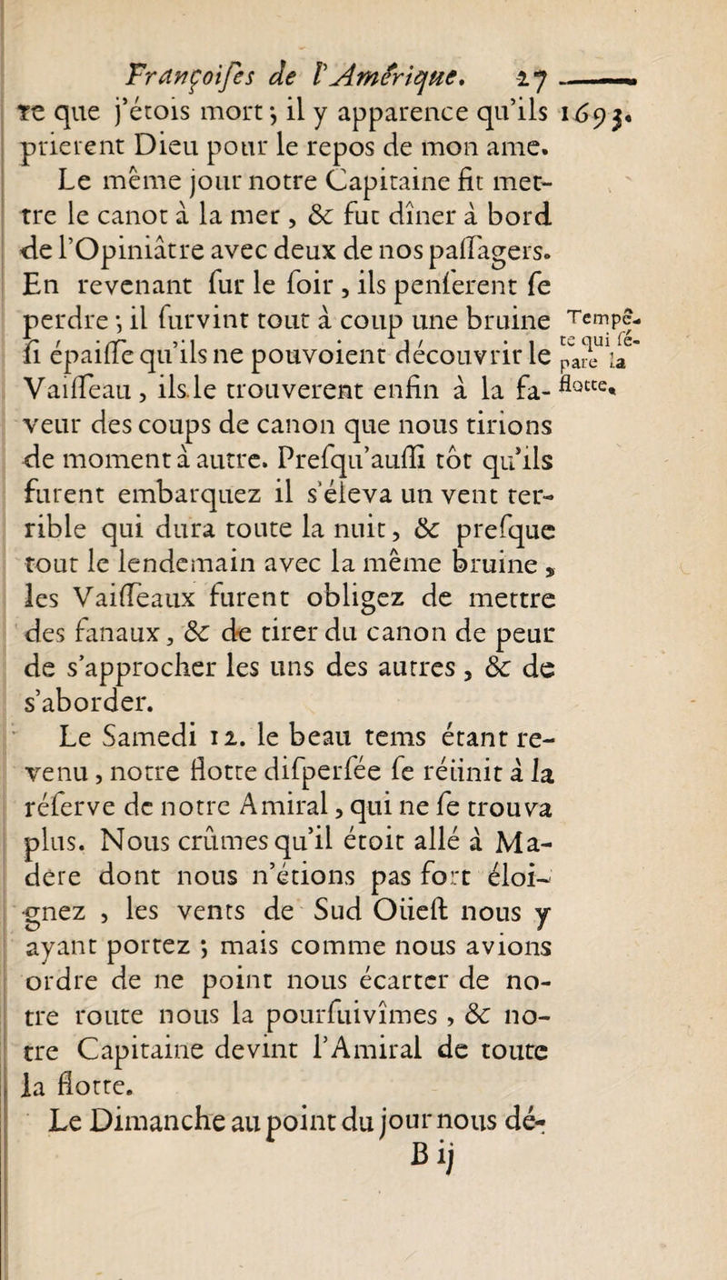 Trdnçoifes de VAmérique, ij ~ te que j’étois mort*, il y apparence qu’ils 11*93, prièrent Dieu pour le repos de mon ame. Le même jour notre Capitaine fit met¬ tre le canot à la mer , 8c fut dîner à bord de l’Opiniâtre avec deux de nos pafiagers. En revenant fur le foir , ils penferent fe perdre *, il furvint tout à coup une bruine TcmPf- 11 epailie qu ils ne pouvoient découvrir le paie &gt;a Vaifieau, ils le trouvèrent enfin à la fa-flotce* veut des coups de canon que nous tirions de moment à autre. Prefqu’aufiî tôt qu ils furent embarquez il s'éleva un vent ter¬ rible qui dura toute la nuit, 8c prefque tout le lendemain avec la même bruine , les V ai (Te aux lurent obligez de mettre des fanaux, 8c de tirer du canon de peur de s’approcher les uns des autres, 8c de s’aborder. Le Samedi 12. le beau tems étant re¬ venu , notre Hotte difperfée fe réunit à la réferve de notre Amiral, qui ne fe trouva plus. Nous crûmes qu’il étoit allé à Ma¬ dère dont nous n’étions pas fort éloi¬ gnez , les vents de Sud Oiiefi: nous y ayant portez *, mais comme nous avions ordre de ne point nous écarter de no¬ tre route nous la pourfuivîmes , 8c no¬ tre Capitaine devint l’Amiral de toute la Hotte. Le Dimanche au point du jour nous dé- Bij