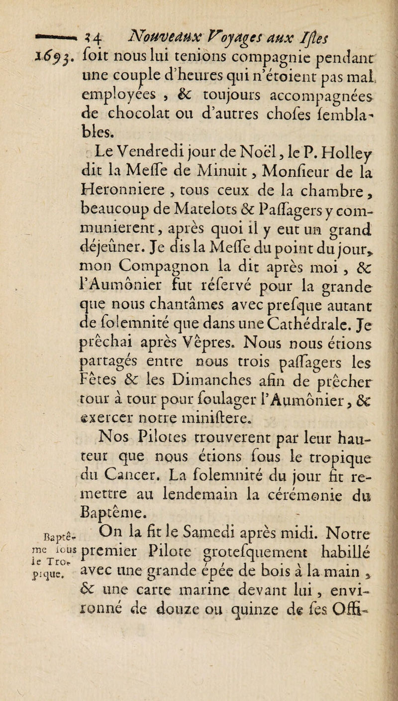 ï6$$. foit nous lui tenions compagnie pendant une couple d’heures qui n’étoient pas mal. employées , ëc toujours accompagnées de chocolat ou d’autres chofes fembla- blés. Le Vendredi jour de Noël, le P. Holley dit la Méfié de Minuit, Moniteur de la Heronniere , tous ceux de la chambre, beaucoup de Matelots &amp; Pafiagers y com¬ munièrent, après quoi il y eut un grand déjeuner. Je dis la Méfié du point du jour* mon Compagnon la dit après moi, 6c 1*Aumônier fut réfervé pour la grande que nous chantâmes avec prefque autant de folemnité que dans une Cathédrale. Je prêchai après Vêpres. Nous nous étions partagés entre nous trois pafiagers les Fêtes ôc les Dimanches afin de prêcher tour à tour pour foulager 1*Aumônier, &amp; exercer notre miniftere. Nos Pilotes trouvèrent par leur hau¬ teur que nous étions fous le tropique du Cancer. La folemnité du jour fit re¬ mettre au lendemain la cérémonie du Baptême. Baprê- On fi* Samedi après midi. Notre ™ ^us premier Pilote grotefquement habillé pique, avec une grande épée de bois à la main , 6c une carte marine devant lui, envi¬ ronné de douze ou quinze de fies Offî-