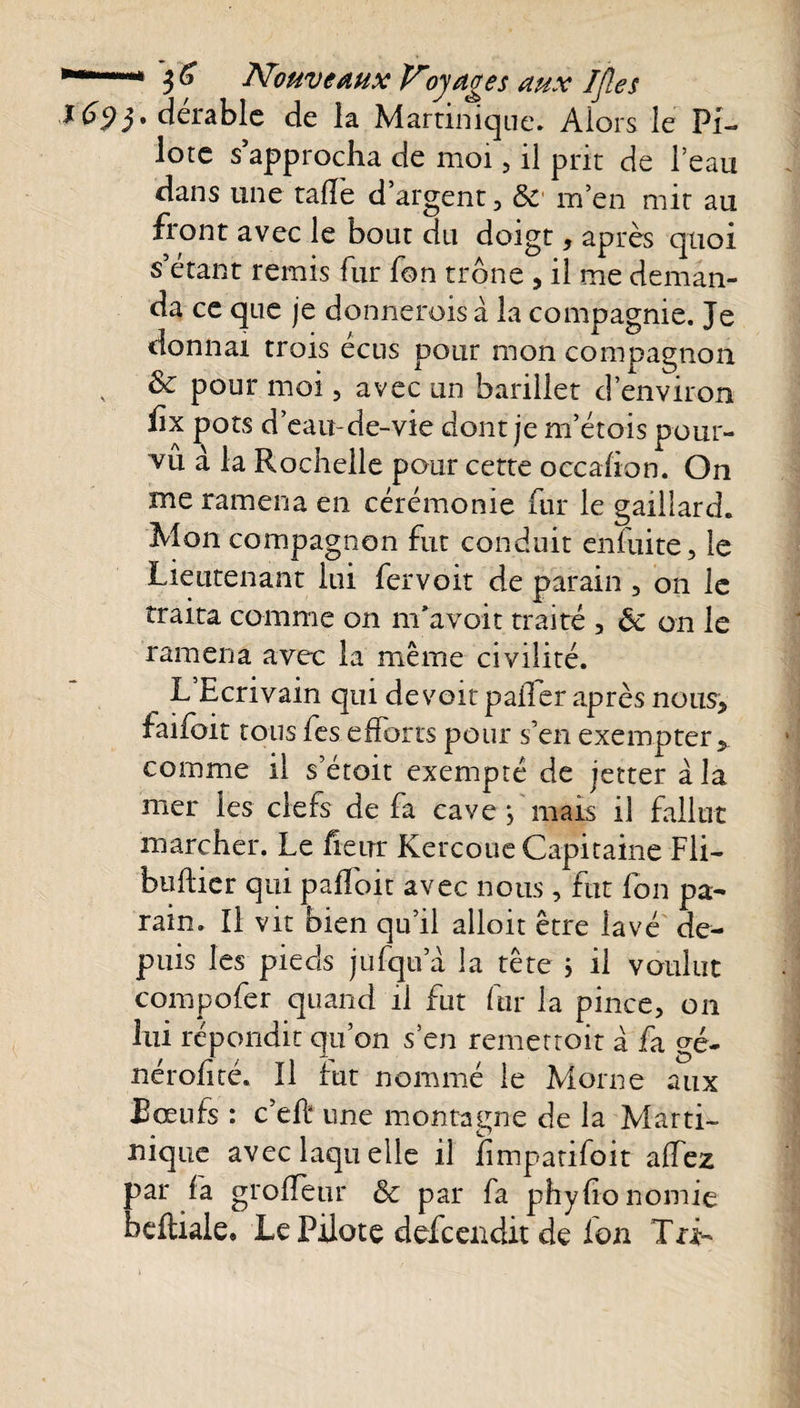 16&lt;)y dérable de la Martinique. Alors le Pi¬ lote s’approcha de moi , il prit de l’eau dans une talîe d argent, 8c m’en mit au front avec le bout du doigt, après quoi s’étant remis fur fon trône , il me deman¬ da ce que je donnerois à la compagnie. Je donnai trois ecus pour mon compagnon &amp; pour moi, avec un barillet d’environ fix pots d’eau-de-vie dont je m’étois pour¬ vu à la Rochelle pour cette occahon. On me ramena en cérémonie fur le gaillard. Mon compagnon fut conduit enfuite, le Lieutenant lui fervoit de parain , on le traita comme on m’avoit traité , 8c on le ramena avec la même civilité. __ L’Ecrivain qui de voit paiTer après nous, faifoit tous fes efforts pour s’en exempter, comme il s’étoit exempté de jetter à la mer les clefs de fa cave j mais il fallut marcher. Le heur Kercoue Capitaine Fli- huilier qui palfoit avec nous , fut fon pa¬ rain. Il vit bien qu’il alloit être lavé de¬ puis les pieds jufqu a la tête j il voulut compofer quand il fut fur la pince, on lui répondit qu’on s’en remettoit à fa gé- nérohté. Il fut nommé le Morne aux Bœufs : c’efi une montagne de la Marti¬ nique avec laquelle il iimpatifoit alfez par fa grofîeur 8c par fa phylionomie heftiale» Le Pilote defcendit de ion Tri-