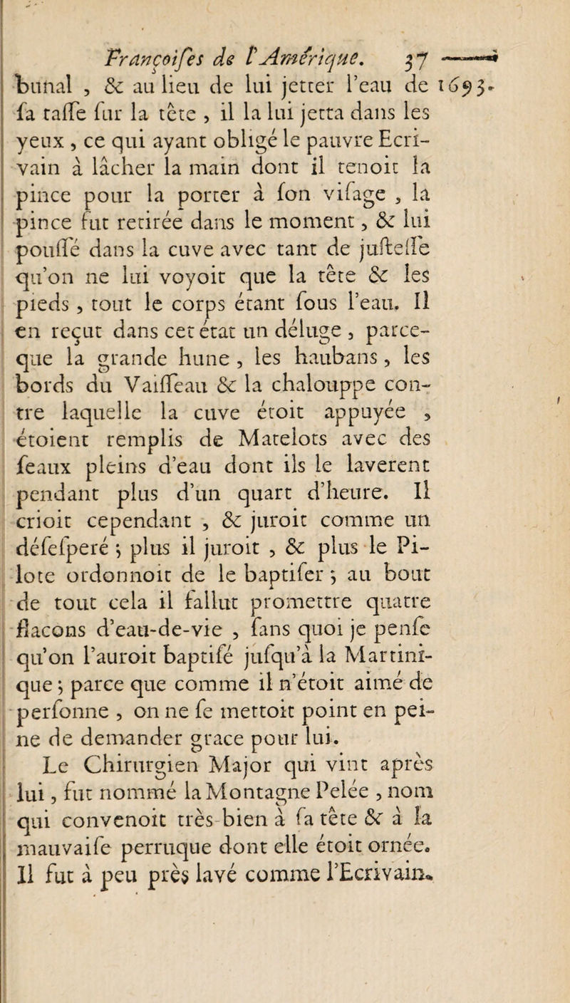 bunal , &amp; au lieu de lui jetter l’eau de 165)3- fa taffe fur la tête , il la lui jetra dans les yeux , ce qui ayant obligé le pauvre Ecri¬ vain a lâcher la main dont il tenoit la pince pour la porter â (on vifage , la pince fut retirée dans le moment, 8c lui pouffé dans la cuve avec tant de jufteffe qu’on ne lui voyoit que la tête 8c les pieds, tout le corps étant fous l’eau. Il en reçut dans cet état un déluge 3 parce- que la grande hune , les haubans, les bords du Vaiffeau 8c la chalouppe con¬ tre laquelle la cuve étoit appuyée 5 croient remplis de Matelots avec des féaux pleins d’eau dont ils le lavèrent pendant plus d’un quart d’heure. Il crioit cependant , 8c juroit comme un défefperé j plus il juroit , 8c plus le Pi¬ lote ordonnoit de le baptifer *, au bout de tout cela il fallut promettre quatre flacons d’eau-de-vie , fans quoi je penfe qu’on l’aurait baptifé jufqu’à la Martini¬ que } parce que comme il n’étoit aimé de perfonne , on ne fe mettoit point en pei¬ ne de demander grâce pour lui. Le Chirurgien Major qui vint après lui, fut nommé la Montagne Pelée , nom qui convenoit très bien à fa tête 8c â la mauvaife perruque dont elle étoit ornée. Il fut à peu près lavé comme l’Ecrivain*