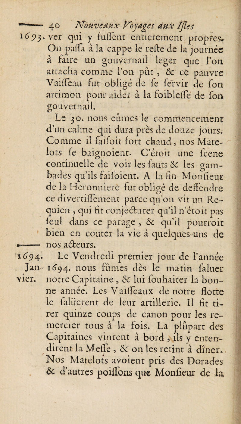 165)3. ver qui y fufent entièrement propres* On pafla à la cappe le refte de la journée à faire un gouvernail leger que l’on attacha comme l’on put , &amp; ce pauvre Vaifeau fut obligé de fe feTvir de fon artimon pour aider à la foiblefe de fou gouvernail. Le 30. nous eûmes le commencement d’un calme qui dura près de douze jours. Comme il faifoit fort chaud, nos Mate¬ lots fe baignoient. C’étoit une fcene continuelle de voir les fauts &amp; les gam¬ bades qu’ils faifoient. A la fin Mondent* de la Heronnierê fut obligé de défendre ce divertiffement parce qu’011 vit un Re- quien , qui fit conjeéburer qu’il n’étoit pas feul dans ce parage , &amp; qu’il pourroit ' bien en coûter la vie à quelques-uns de — nos aébeurs. 1694. Le Vendredi premier jour de l’année Jan - 1694. nous fûmes dès le matin faluer vier. notre Capitaine , &amp; lui fouhaiter la bon¬ ne année. Les Vaifeaux de notre flotte le faliierent de leur artillerie. Il fit ti¬ rer quinze coups de canon pour les re¬ mercier tous a la fois. La plûpart des Capitaines vinrent a bord , ils y enten¬ dirent la Mefe , 3c on les retint à dîner.. Nos Matelots avoient pris des Dorades d’autres poiflbns que Monfieur de la