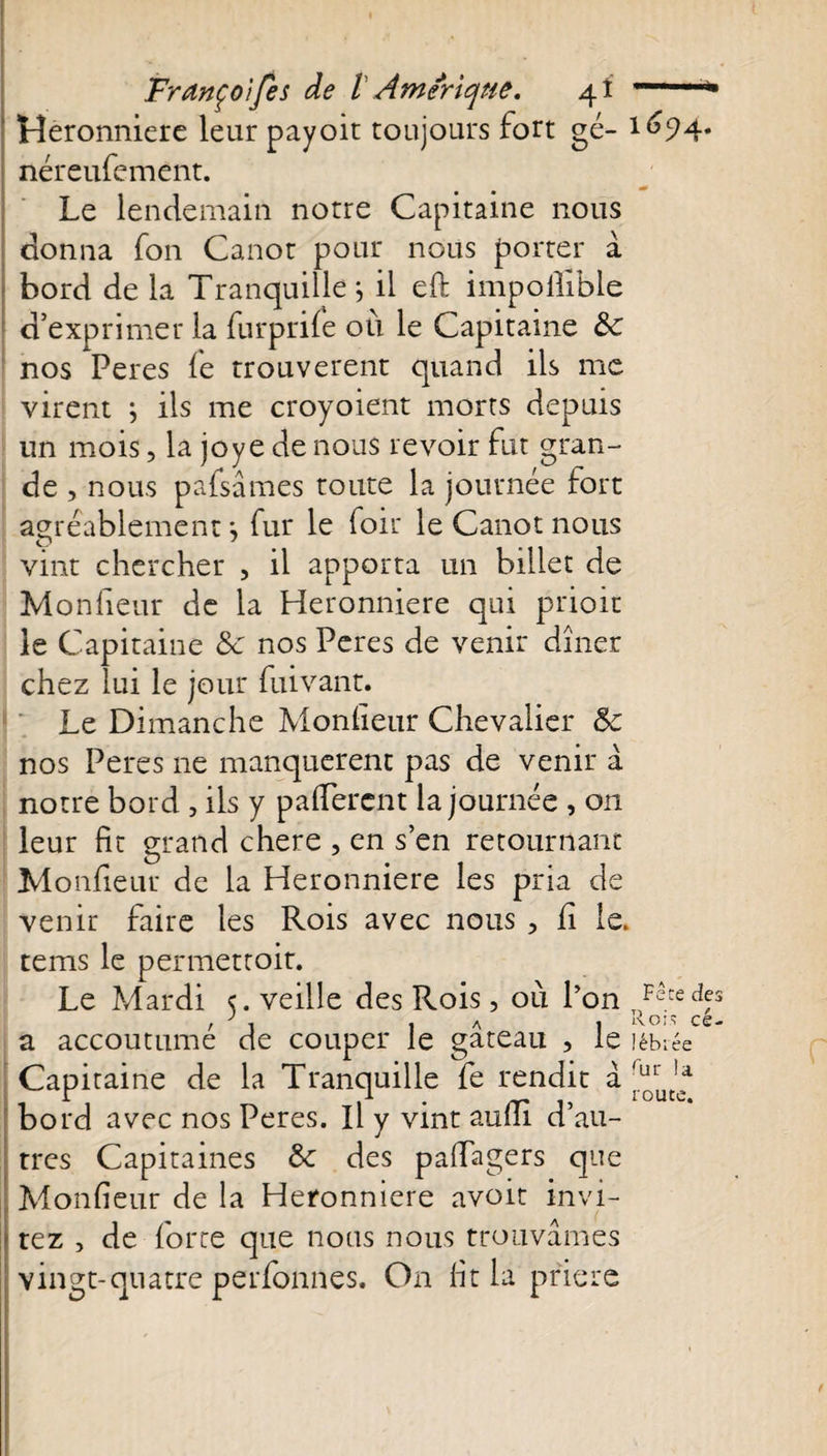 Heronniere leur payoit toujours fort gé“ néreufement. Le lendemain notre Capitaine nous donna fon Canot pour nous porter à bord de la Tranquille j il eft impoiïible d’exprimer la furprife où le Capitaine &amp;c nos Peres fe trouvèrent quand ils me virent ; ils me croyoient morts depuis un mois, la joye de nous revoir fut gran¬ de , nous pafsâmes toute la journée fort agréablement ; fur le foir le Canot nous vint chercher , il apporta un billet de Monfieur de la Heronniere qui prioit le Capitaine &amp; nos Peres de venir dîner chez lui le jour fuivant. Le Dimanche Monfieur Chevalier 5c nos Peres ne manquèrent pas de venir à notre bord , ils y p a fièrent la journée , on leur fit grand chere , en s’en retournant Monfieur de la Heronniere les pria de venir faire les Rois avec nous , fi le. tems le permetroir. Le Mardi 5. veille des Rois, où l’on a accoutumé de couper le gâteau , le Capitaine de la Tranquille fe rendit â bord avec nos Peres. Il y vint aufii d’au¬ tres Capitaines &amp; des pafiagers que Monfieur de la Heronniere avoir invi¬ tez , de force que nous nous trouvâmes vingt-quatre perfonnes. On fit la prière 1694. Fête des T) * P cé¬ lébrée fur la route.