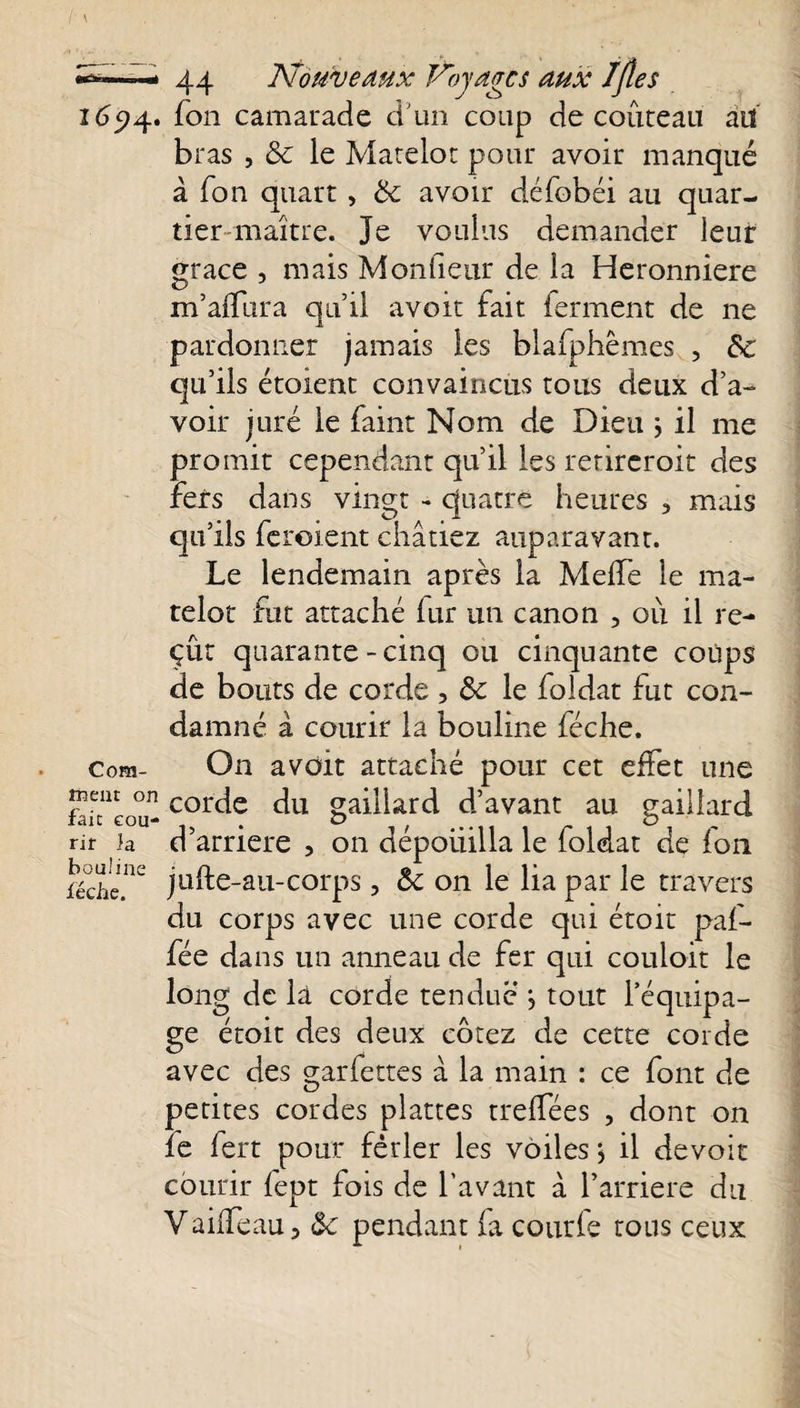 1694. fon camarade d'un coup de couteau au bras , 8c le Matelot pour avoir manqué à fon quart, 8c avoir défobéi au quar¬ tier maître. Je voulus demander leur grâce , mais Moniteur de la Heronniere m’affura qu’il avoit fait ferment de ne pardonner jamais les blafphêmes , 8c qu’ils étoient convaincus tous deux d’a¬ voir juré le faint Nom de Dieu ; il me promit cependant qu’il les rerireroit des fers dans vingt - quatre heures 3 mais qu’ils feroient châtiez auparavant. Le lendemain après la MefTe le ma¬ telot fut attaché iur un canon , où il re¬ çût quarante-cinq ou cinquante coups de bouts de corde , 8c le foldat fut con¬ damné â courir la bouline féche. com- On avoit attaché pour cet effet une mem on corc[e du gaillard d’avant au gaillard rir ja d arriéré , on aepouilla le loldat de fon féche.nc jufte-au-corps, 8c on le lia par le travers du corps avec une corde qui étoit paf- fée dans un anneau de fer qui couloit le long de là corde tendue ^ tout l’équipa¬ ge étoit des deux cotez de cette corde avec des garfettes à la main : ce font de petites cordes plattes treffées , dont on ïe fert pour fêtler les voiles j il devoir courir fept fois de l’avant à Y arriéré du