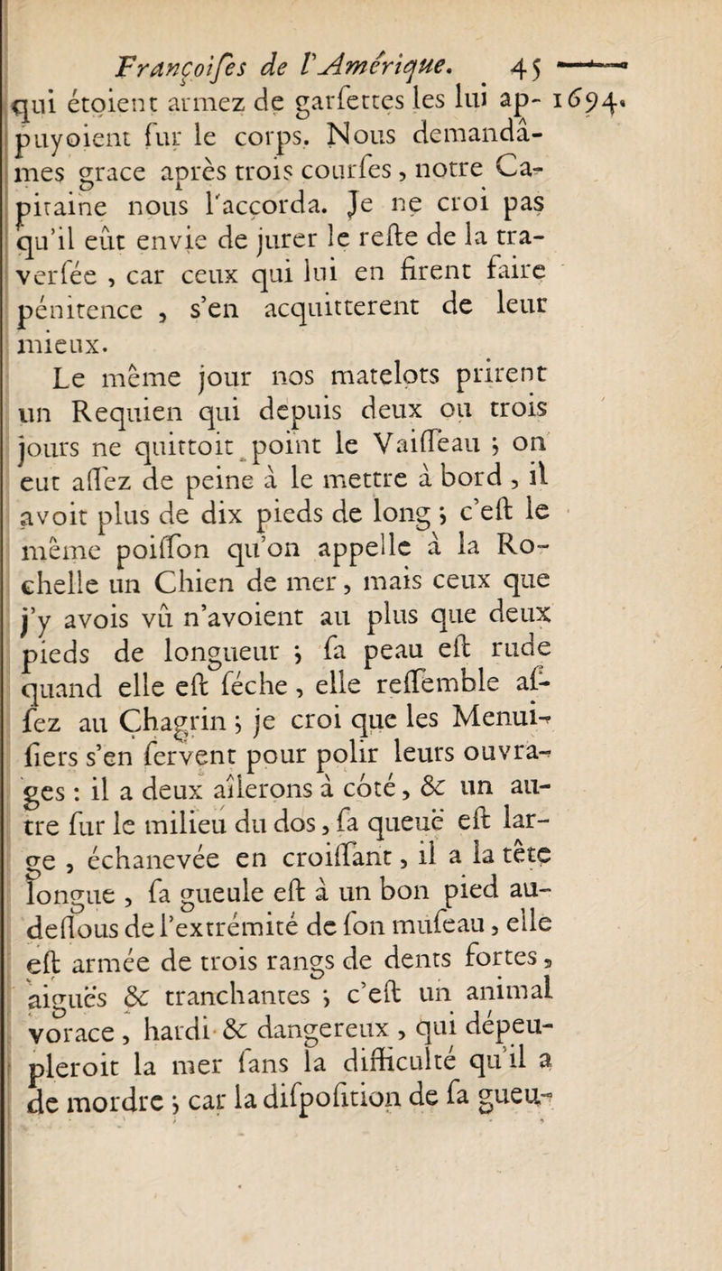 qui étoient armez de garfettes les lui ap- 1694» puyoient fur le corps. Nous demandâ¬ mes grâce après trois çourfes, notre Ca¬ pitaine nous l'accorda. Je ne croi pas qu’il eût envie de jurer le refte de la tra- verfée , car ceux qui lui en firent faire pénitence 3 s’en acquittèrent de leur mieux. Le même jour nos matelots prirent un Requien qui depuis deux ou trois jours ne quittait point le Vaifïeau j on eut allez de peine a le mettre à bord , il avoir plus de dix pieds de long ; c’eft le même poilfion qu’on appelle à la Ro¬ chelle un Chien de mer, mais ceux que j’y avois vu n’avoient au plus que deux pieds de longueur \ fa peau eft rude quand elle eft féche, elle reftemhle af- fez au Chagrin ; je croi que les Menui- fiers s’en fervent pour polir leurs ouvrai ges : il a deux ailerons à coté, 8c un au¬ tre fur le milieu du dos, fa queue eft lar¬ ge , échanevée en croiftant, il a la tête longue , fa gueule eft à un bon pied au- deftous de l’extrémité de fon mufeau, elle eft armée de trois rangs de dents fortes s aiguës 8c tranchantes *&gt; c’eft un animai vorace , hardi 8c dangereux , qui dépeu- pleroit la mer fans la difficulté qu’il a de mordre } car la difpofition de fa gueu-