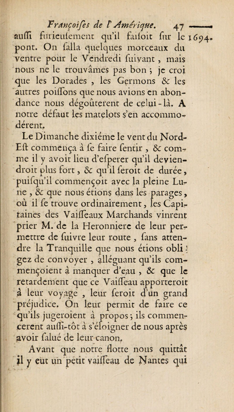 auflfi furieulement qu’il failoit fur le \ 6&lt;q4* pont. On falla quelques morceaux du ventre pour le Vendredi fuiyant , mais nous ne le trouvâmes pas bon *, je croi que les Dorades , les Germons &amp; les autres poilfons que nous avions en abon¬ dance nous dégoûtèrent de celui-là. A notre défaut les matelots s’en accommo¬ dèrent-. Le Dimanche dixiéme le vent du Nord- Eft commença à le faire fentir , $c com¬ me il y avoit lieu d’efperer qu’il devien- droit plus fort, &amp; qu’il feroit de durée, puifqu’il commençoit avec la pleine Lu¬ ne , &amp; que nous étions dans les parages, où il fe trouve ordinairement, les Capi¬ taines des Vaiffeaux Marchands vinrent prier M. de la Heronnierc de leur per¬ mettre de fuivre leur route , fans atten¬ dre la Tranquille que nous étions oblD gez de convoyer , alléguant qu’ils com- mençoient à manquer d’eau , que le retardement que ce Vailfeau apporteroit à leur voyage , leur feroit d’un grand préjudice. On leur permit de faire ce qu’ils jugeroient à propos *, ils commen¬ cèrent aulli-tôt à s’éloigner de nous après avoir falué de leur canon. Avant que notre Hotte nous quittât il y eut un petit vailfeau de Nantes qui