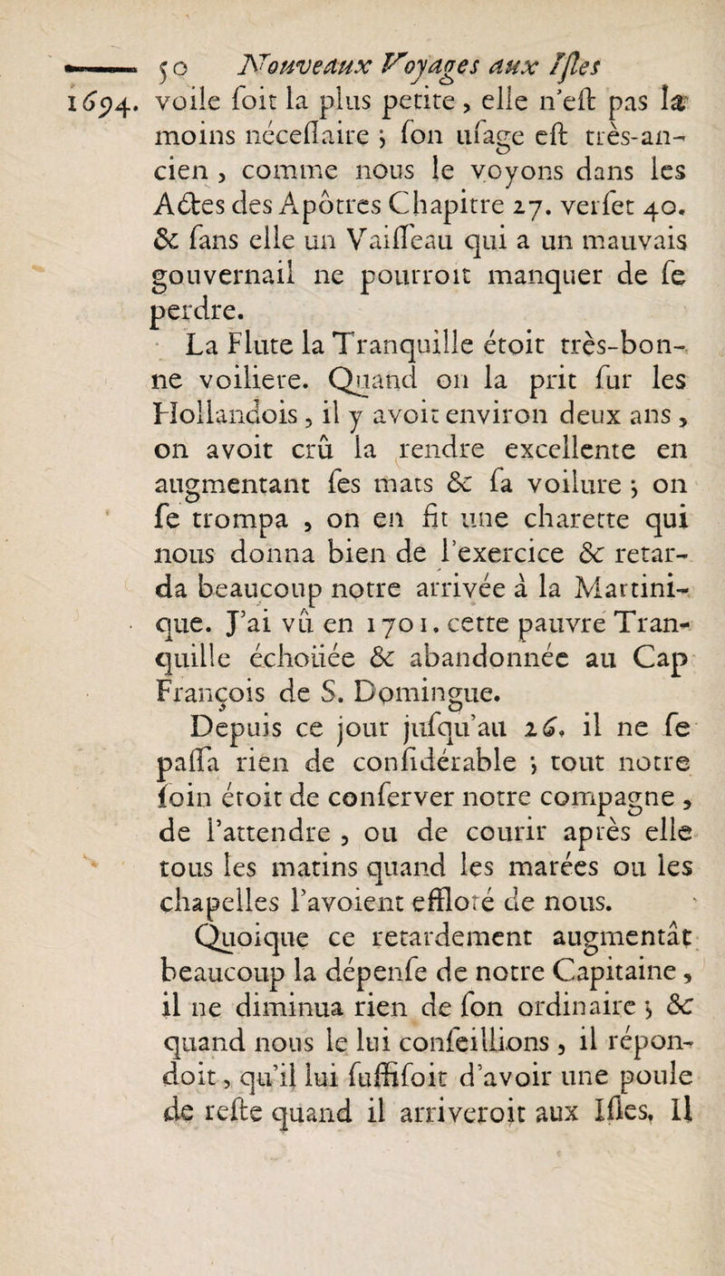 16ç)4. voile foit la plus petite , elle n’cft pas îâ moins néceflaire j fon ufage eft très-an¬ cien , comme nous le voyons dans les Aéles des Apôtres Chapitre 27. verfet 40. ôc fans elle un Vaideau qui a un mauvais gouvernail ne pourroit manquer de Te perdre. La Flûte la Tranquille étoit très-bon¬ ne voiliere. Quand 011 la prit fur les Hollandois , il y avoir environ deux ans , on avoir crû la rendre excellente en augmentant fes mats ôc fa voilure j on fe trompa , on en lit une charette qui nous donna bien de l’exercice ôc retar¬ da beaucoup notre arrivée à la Martini¬ que. J’ai vu en 1701. cette pauvre Tran¬ quille échouée Ôc abandonnée au Cap François de S. Dpmingue. Depuis ce jour jufquau iC* il ne fe palfa rien de conlidérable *, tout notre foin étoit de conferver notre compagne , de l’attendre 5 ou de courir après elle tous les matins quand les marées ou les chapelles l’avoient effloré de nous. Quoique ce retardement augmentât beaucoup la dépende de notre Capitaine, il ne diminua rien de fon ordinaire \ ôc quand nous le lui confeillions , il répon- doit, qu’il lui fuffifoit d’avoir une poule de relie quand il arriverait aux Mes, Il