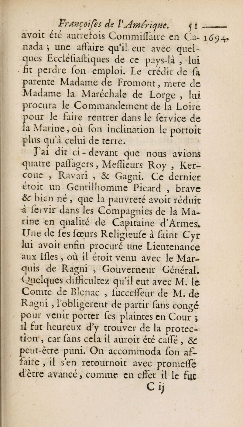 avoic été autrefois CommifTaire en Ca- 1694. nada \ une affaire qu’il eut avec quel¬ ques Eccléfiaftiques de ce pays-là , lui • Et perdre Ion emploi. Le crédit de fa parente Madame de Fromont, mere de Madame la Maréchale de Lorge , lui procura le Commandement de la Loire pour le faire rentrer dans le fervice de la Marine, où fon inclination le portoit plus qu’à celui de terre. J ai dit ci-devant que nous avions quatre palfagers, Meilleurs Roy , Ker- coue , Ravari , 8c Gagni. Ce dernier etoit un Gentilhomme Picard , brave Sc bien né , que la pauvreté avoir réduit a fervir dans les Compagnies de la Ma¬ rine en qualité de Capitaine d’Armes. Une de fes feeurs Religieufe à Paint Cyr lui avoit enfin procuré une Lieutenance aux Ifles, où il étoit venu avec le Mar¬ quis de Ragni , Gouverneur Général, (Quelques difficultez qu’il eut avec M. le Comte de Bienac , fuccelTeur de M. de Ragni, l’obligerent de partir fans congé pour venir porter fes plaintes en Cour &gt; il fut heureux d’y trouver de la protec¬ tion , car fans cela il auroit été calfé , 8c peut-être puni. O11 accommoda fon af¬ faire , il s’en retournoit avec promelfë d etre avancé, comme en effet il le fut Ci;