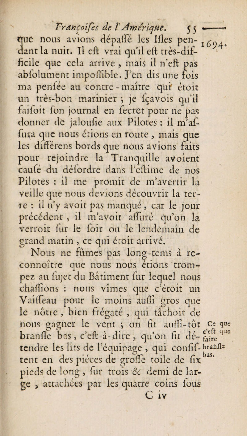 que nous avions dépafiè les Ifies pen- dantla nuit. Il eft vrai qu’il eft très-dif¬ ficile que cela arrive , mais il n’eft pas abfolument impofiible. J’en dis une fois ma penfée au contre - maître qui étoit un très-bon marinier -, je fçavois qu’il failoit fon journal en fecret pour 11e pas donner de jaloufie aux Pilotes : il m’af- fuça que nous étions en route , mais que les différens bords que nous avions faits pour rejoindre la Tranquille avoient caufé du défordre dans l’eftime de nos Pilotes : il me promit de m’avertir la veille que nous devions découvrir la ter¬ re : il n’y avoir pas manqué, car le jour précédent , il m’avoir affuré qu’on la verroit fur le foir ou le lendemain de grand matin , ce qui étoit arrivé. Nous ne fûmes pas long-tems à re- connoitre que nous nous étions trom¬ pez au fujet du Batiment fur lequel nous chaftions : nous vîmes que c’étoit un VailTeau pour le moins aufiî gros que le notre , bien frégaté , qui tâchoit de nous gagner le vent -, on fit aufiî-tôt ce que branfie bas, c’eft-à-dire , qu’on fit dé- faCjfe qde tendre les lits de l’équipage , qui confif-branlle tent en des pièces de grofie toile de fix 3 ’ pieds de long , fur trois &amp;c demi de lar¬ ge 5 attachées par les quatre coins fous C iy