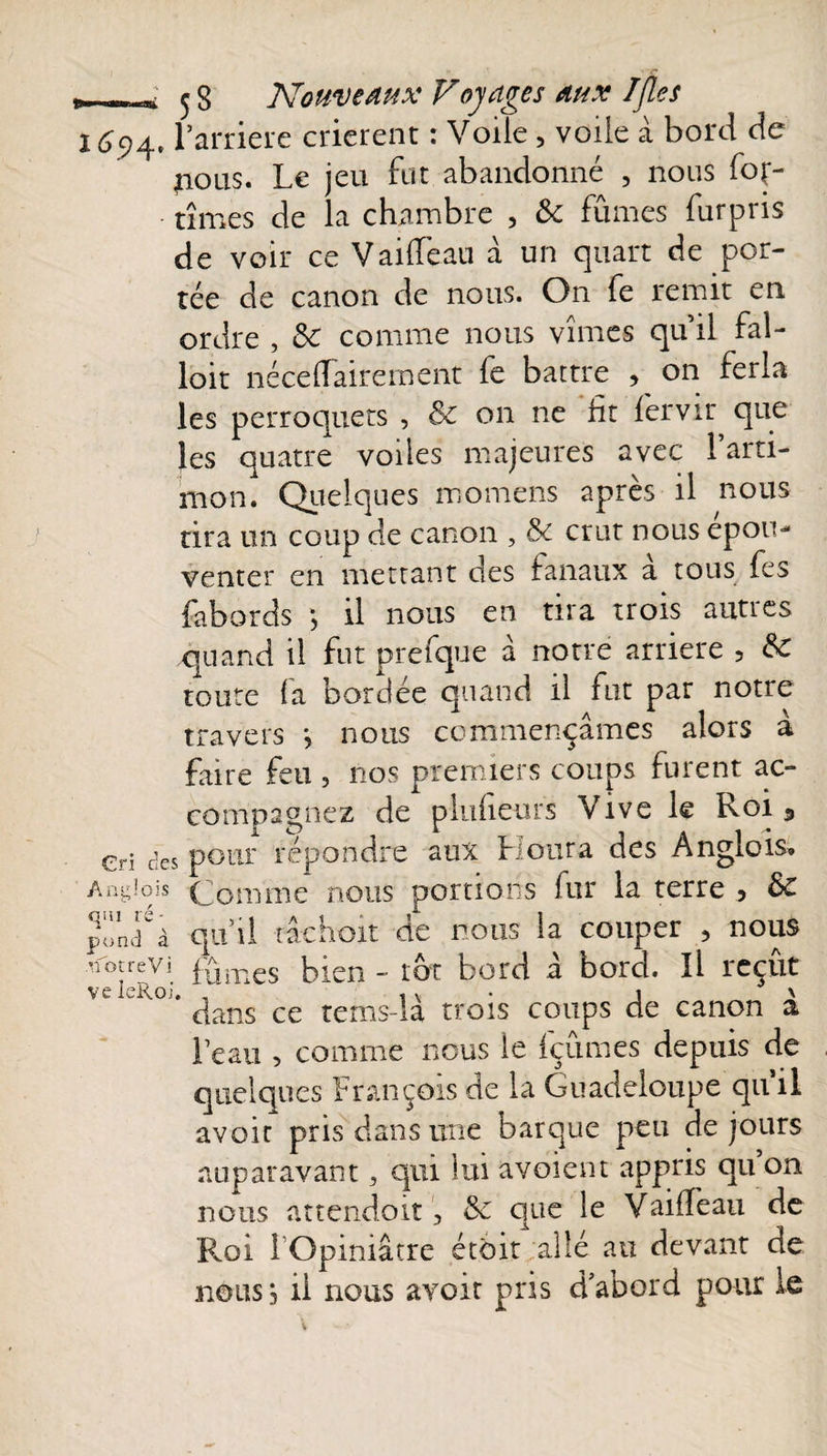 r.- -,j 5 S Nouveaux Voyages aux Ifles 1^94, l’arriere crièrent : Voile, voile à bord de flous» Le jeu fut abandonné , nous foç- tîmes de la chambre , &amp; fûmes furpris de voir ce Vailfeau à un quart de por¬ tée de canon de nous. On fe remit en ordre , Sc comme nous vîmes qu’il fal- loit nécelfairement fe battre , on ferla les perroquets , &amp;c on ne fit fervir que les quatre voiles majeures avec l’arti¬ mon. Quelques momens après il nous tira un coup de canon , &amp; crut nous epom venter en mettant des fanaux a tous fes fabords ; il nous en tira trois autres quand il fut prefque à notre arriéré , &amp;C toute fa bordée quand il fut par notre travers *, nous commençâmes alors à faire feu , nos premiers coups furent ac¬ compagnez de plufieurs Vive le Roi s cri des pour répondre aux Lotira des Anglois» Anglais (jomnie nous portions fur la terre ? &amp;£ ponef à qu’il ï âchoit de nous la couper ? nous nouevi f{jmes bien - tôt bord â bord. Il reçût veieRo.:, . • 1 ' dans ce te ms-la trois coups de canon a l’eau , comme nous ie fçûmes depuis de quelques François de la Guadeloupe qu il avoir pris dans une barque peu de jours auparavant 3 qui lui avoient appris qu on nous attendoit 3 &amp;c que le Vaifîeau de Roi l Opiniâtre étôit allé au devant de nous, il nous avoir pris d’abord pour le