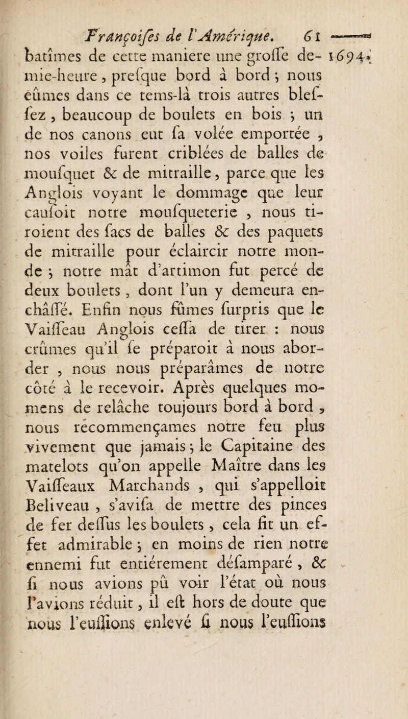 bâtîmes de cette maniéré une grofle de- 1694* mie-heure, presque bord â bord } nous eûmes dans ce tems-là trois autres blef- îcz, beaucoup de boulets en bois *, un de nos canons eut la volée emportée y nos voiles furent criblées de balles de moufquet 8c de mitraille, parce que les Anglois voyant le dommage que leur caufoit notre moufqueterie , nous ti- roient des facs de balles 8c des paquets de mitraille pour éclaircir notre mon¬ de *, notre mat d’artimon fut percé de deux boulets, dont l’un y demeura en- châflé. Enfin nous fûmes furpris que le VailTeau Anglois celfa de tirer : nous crûmes qu’il le préparoit a nous abor¬ der , nous nous préparâmes de notre coté à le recevoir. Après quelques mo- mens de relâche toujours bord à bord 3 nous recommençâmes notre feu plus vivement que jamais} le Capitaine des matelots qu’on appelle Maître dans les Vailfeaux Marchands &gt; qui s’appelloit Beliveau , s’avifa de mettre des pinces de fer delfiis les boulets, cela fit un ef¬ fet admirable j en moins de rien notre ennemi fut entièrement défamparé , ÔC fi nous avions pû voir l’état où nous l’avions réduit, il eft hors de doute que nous l’euiîions enlevé û nous renflions