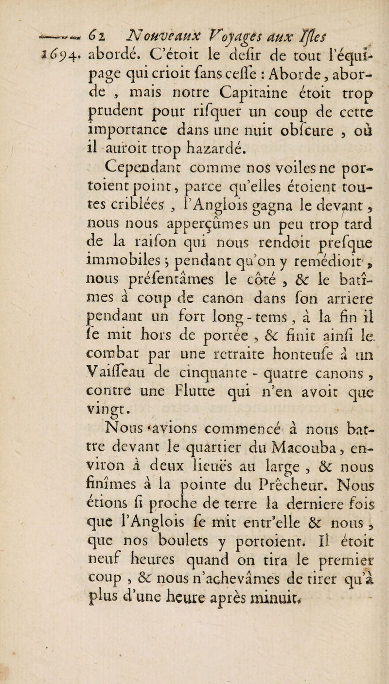 —G i Nouveaux Voyages aux ïflcs 165)4. abordé. C’étoit le defir de tout l'équi¬ page qui crioit fans celle : Aborde, abor¬ de , mais notre Capitaine étoit trop prudent pour rifquer un coup de cette importance dans une nuit obicure , ou il auroit trop bazardé. Cependant comme nos voiles ne por- toientpoint, parce qu’elles étoient tou¬ tes criblées , l’Anglois gagna le devant $ nous nous apperçûmes un peu trop tard de la raifon qui nous rendoit prefque immobiles j pendant qu’on y remédioit 9 nous préfentâmes le coté , ôc le bâtî¬ mes à coup de canon dans fon arriéré pendant un fort long - tems , à la fin il îe mit bois de portée , &amp; finit ainfi le. combat par une retraite bonteufe a un VailTeau de cinquante - quatre canons ? contre une Flutte qui n’en avoit que vingt. Nous «avions commencé à nous bat¬ tre devant le quartier du Macouba, en¬ viron à deux lieues au large , ôc nous finîmes à la pointe du Prêcheur. Nous étions fi proche de terre la derniere fois que l’Anglois fe mit entr’elle &amp; nous, que nos boulets y portoienr. Il étoit neuf heures quand on tira le premier coup , Sc nous n’achevâmes de tirer qu’à plus d’une heure après minuit.