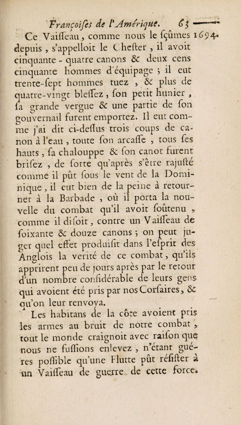 Ce Vaifleau, comme nous le fçûmes 1^94* depuis , s’appelloit le C. hefter 3 il avoit cinquante - quatre canons &amp; Jeux cens cinquante hommes d'équipage *, il eut trente-fept hommes tuez , de plus de quatre-vingt bleflez &gt; ion petit hunier , (a grande vergue de une partie de fou gouvernail furent emportez. Il eut com¬ me j’ai dit ci-deflus trois coups de ca¬ non a l’eau , toute fon arcaflc , tous fes hauts , fa chalouppe de fon canot furent brifez , de forte qu’ après s’être rajutté comme il pût fous le vent de la Domi¬ nique , il eut bien de la peine à retour¬ ner à la Barbade , où il porta la nou¬ velle du combat qu’il avoit foûtenu , comme ildifoit, contre un Vaifleau de foixante de douze canons *, on peut ju¬ ger quel effet produifit dans l’efprit des Anglois la venté de ce combat, qu’ils apprirent peu de jours après par le retour d’un nombre confidérable de leurs gens qui avoient été pris par nosCorfaires, de ou on leur renvoya. Les habitans de la cote avoient pris les armes au bruit de notre combat , tout le monde craignoit avec raifon quç nous ne fuffions enlevez ? n’étanr gué- res poffible qu une Flutte put refifter #1 un Vaifleau de guerre.. de cette force*