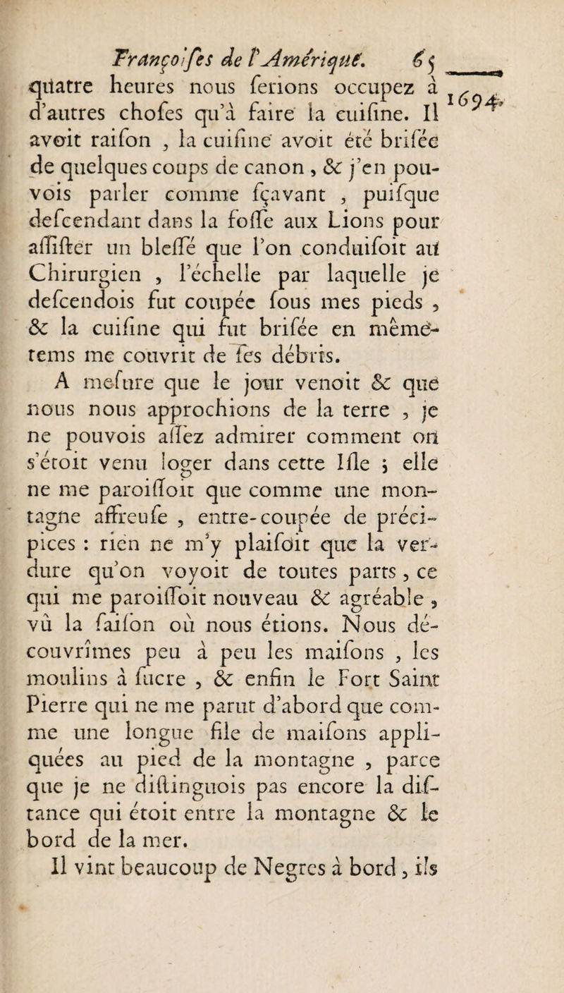 quatre heures nous ferions occupez à d’autres chofes qu’à faire la euifine. Il avoit raifon , la euifine' avoit été brifée de quelques coups de canon , &amp; j’en pou- vois parler comme fçavant , puifque defeendant dans la foffe aux Lions pour affifter un blefïe que l’on conduifoit ait Chirurgien , l’échelle par laquelle je defeendois fut coupée fous mes pieds , 8c la euifine qui fut brifée en même- rems me couvrit de tes débris. A me-fnre que le jour venoit 8c que nous nous approchions de la terre , je ne pouvois allez admirer comment on s’étoit venu loger dans cette Ifle j elle ne me paroilloit que comme une mon¬ tagne affreufe , entre-coupée de préci¬ pices : rien ne m’y plaifoit que la ver¬ dure qu’on voyoit de toutes parts , ce qui me paroiffoit nouveau ôC agréable , vu la failon où nous étions. Nous dé¬ couvrîmes peu à peu les maifons , les moulins à fucre , 8c enfin le Fort Saint Pierre qui ne me parut d’abord que com¬ me une longue file de maifons appli¬ quées au pied de la montagne , parce que je ne diflmguois pas encore la dis¬ tance qui étoit entre la montagne 8c ic bord de la mer. Il vint beaucoup de Nègres à bord 5 ils 1694*