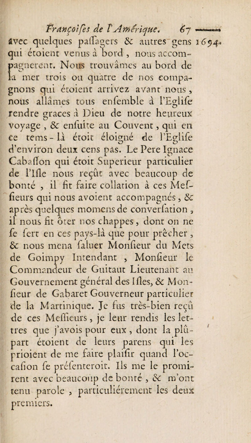 PranÇûifes de tAmérique4 êj avec quelques paflagers ôc autres'gens qui étoient venus a bord , nous accom¬ pagnèrent. Nous trouvâmes au bord de la mer trois ou quatre de nos compa¬ gnons qui étoient arrivez avant nous, nous allâmes tous enfemble â l’Eglife rendre grâces â Dieu de notre heureux voyage , &amp; enfuite au Couvent, qui en ce tems - la éroît éloigné de PLelife &lt;d e&gt; d’environ deux cens pas. Le Pere Ignace Cabaflon qui étoit Supérieur particulier de llfle nous reçût avec beaucoup de bonté , il fit faire collation à ces Mef- fieurs qui nous avoient accompagnés , 8c après quelques momensde converlation 3 il nous fit ôter nos chappes, dont on ne fe fort en ces pays-lâ que pour prêcher , &amp; nous mena faluer Monfieur du Mets de Goimpy Intendant , Monteur le Commandeur de Guitaut Lieutenant au Gouvernement général des Ifles, &amp; Mon¬ fieur de Gabaret Gouverneur particulier de la Martinique. Je fus très-bien reçu tres que j’avois pour eux , dont la plu¬ part étoient de leurs parens qui les prioient de me faire plaiflr quand l’oc- cafion fe préfenteroit. Ils me le promi¬ rent avec beaucoup de bonté , 8c m’ont tenu parole ? particuliérement les deux premiers. 16 5)4.