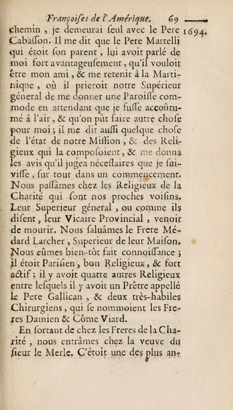 çhemin , je demeurai feul avec le Pere 169^ Cabaffbn. H me dit que le Pere Martelli qui étoit (on parent , lui avoit parlé de moi fort avantageufement, qu’il vouloit être mon ami, &amp; me retenir à la Marti¬ nique , où il prieroit notre Supérieur général de me donner une Paroi (le com¬ mode en attendant que je fulïe accoutu¬ mé à Pair, &amp;: qu’on put faire autre chofe pour moi ; il nie dit aufli quelque chofe de l’état de notre Million , &amp; des Reli¬ gieux qui la compofoient, Ôc me donna les avis qu’il jugea néceÜaires que je fui- vilfe , fur tout dans un commencement. Nous paffâmes chez les Religieux de la Charité qui font nos proches voifins. Leur Supérieur général , ou comme ils difent, leur Vicaire Provincial 3 venoit de mourir. Nous faluâmes le Frere Mé- dard Larcher , Supérieur de leur Maiion* Nous eûmes bien-tôt fait connoiflance ; t * il étoit PariUen s bon Religieux, 8c fore aétif ; il y avoir quatre autres Religieux entre lefquels il y avoit un Prêtre appelle Le Pere Gallican , &amp; deux trcs-habiles Chirurgiens, qui fe nommoient les Fre- ares Damien &amp;c Corne Viard. En Portant de chez les Freres de la Cha¬ rité , nous entrâmes chez la veuve du /ieur le Merle. C’étoit une des plus an?. y