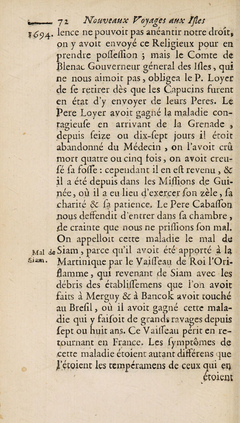 1-^94. lence nepouvoit pas anéantir notre droit, on y avoit envoyé ce Religieux pour en prendre poflcflion j mais le Comte de Blenac Gouverneur général des Mes, qui ne nous aimoit pas, obligea le P. Loyer de fe retirer dès que les Capucins furent en état d’y envoyer de leurs Peres. Le Pere Loyer avoir gagné la maladie con- tagieufe en arrivant de la Grenade 5 depuis feize ou dix-fept jours iî étoit abandonné du Médecin &gt; on i’avoit crût mort quatre ou cinq fois, on avoit creu- fé fa folle : cependant il en eft revenu , &amp; il a été depuis dans les Millions de Gui¬ née, où il a eu lieu d’exercer fon zèle, fa charité &amp; fa patience. Le Pere CabalTon nous deffendit d’entrer dans fa chambre, de crainte que nous ne prillions fon mal. On appelloit cette maladie le mal de Mal deSiam, parce qu’il avoit été apporté à la siam. Martinique par le VailTeau de Roi l’Ori¬ flamme î qui revenant de Siam avec les débris des établilTemens que i on avoit faits à Merguy &amp; à Bancok avoit touché au Bref 1, où il avoit gagné cette mala¬ die qui y faifoit de grands ravages depuis fept ou huit ans. Ce VailTeau périt en re¬ tournant en France. Les fymptomes de cette maladie étoient autant différens que l’étoient les tempéramens de ceux qui en étoient w