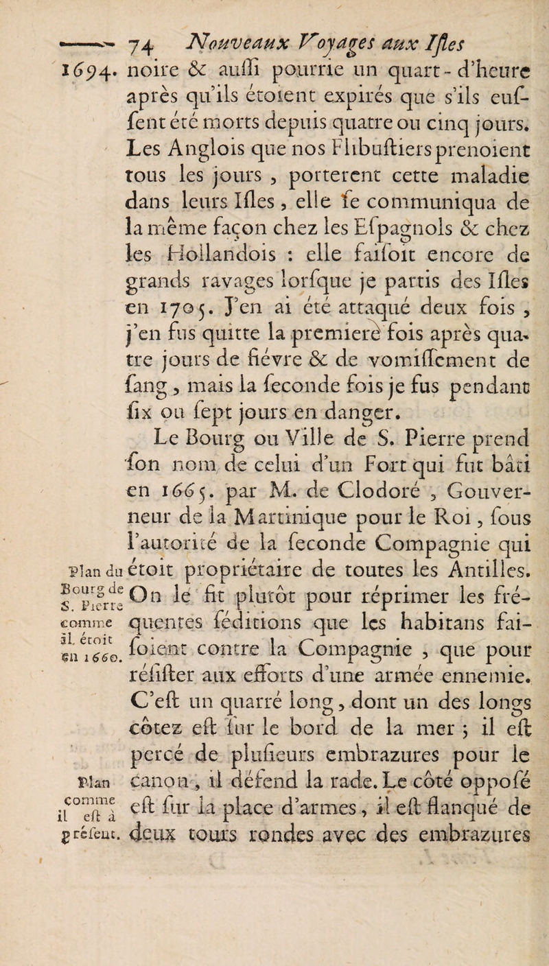 1694. noire &amp; aufli pourrie un quart - d’heure après qu’ils étoient expirés que s’ils euf- fent été morts depuis quatre ou cinq jours. Les Anglois que nos Flibuftiersprenoient tous les jours , portèrent cette maladie dans leurs Ides , elle fe communiqua de la même façon chez les Efpagnols &amp; chez les Hoilandois : elle faifoit encore de grands ravages lorfque je partis des Ides en 1705. J’en ai été attaqué deux fois , j’en fus quitte la première fois après qua¬ tre jours de dévre &amp; de vomiflcment de fang , mais la fécondé fois je fus pendant fix ou fept jours en danger. Le Bourg ou Vide de S. Pierre prend fon nom de celui d’un Fort qui fut bâti en 1665. par M. de Clodoré 3 Gouver¬ neur de la Martinique pour le Roi, fous l’autorité de la fécondé Compagnie qui plan do étoit propriétaire de toutes les Antilles. On le fit plutôt pour réprimer les fré¬ quentes léditions que les habitans fai— forent contre la Compagnie , que pour rédfler aux edorts d’une armée ennemie. C’eft un quarré long, dont un des longs cotez ed fur le bord de la mer ; il efl percé de plufieurs embrazures pour le plan canon , il défend la rade. Le côté oppofé iiC°dTà ^ur p^ace d’armes, il ed flanqué de gcéfem. deux tours rondes avec des embrazures Bourg de S. Pierre comme il. étoit eu 1660.