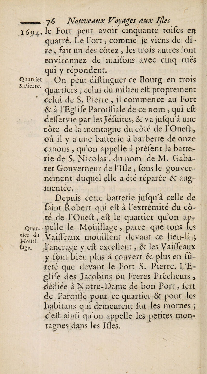 - . j 6 Nouveaux Voyages aux Ifles ï 694. le Fort peut avoir cinquante toifes en quarté. Le Fort, comme je viens de di¬ re, fait un des cotez , les trois autres font environnez de maiions a.vec cinq rues qui y répondent. Quartier On peut diftincuer ce Boum en trois S. Pierre. ■ r i • i -p cl quarners , ceiiu du milieu elt proprement celui de S. Pierre , il commence au Fort &amp;: à l’Egüfe ParonTiale de ce nom , qui eft deflervie par les Jéfuites, &amp;c va jufquà une cote de la montagne du côté de l’Oueft , où il y a une batterie à barbette de onze panons, qu'on appelle à préient la batte¬ rie de S. Nicolas, du nom de M. Gaba- ret Gouverneur de Plfle , fous le gouver¬ nement duquel elle a été réparée de aug¬ mentée. Depuis cette batterie jufquà celle de Paint Robert qui eft à l’extrémité du cô¬ té de l’Oueft, eft le quartier qu’on ap-r Quai, pelle le Mouillage, parce que tous les Vff1 Vaifteaux mouillent devant ce lieu-là , UgQ. P ancrage y eft excellent, &amp; les Vaifteaux y font bien plus à couvert &amp;c plus en tu- reté que devant le Fort S. Pierre. L’E- glife des Jacobins ou Freres Prêcheurs , dédiée à N otre-Dame de bon Port, fert de Paroifte pour ce quartier &amp;c pour les habitans qui demeurent fur les mornes \ c eft ainfi qu’on appelle les petites mon¬ tagnes dans les Ifles.