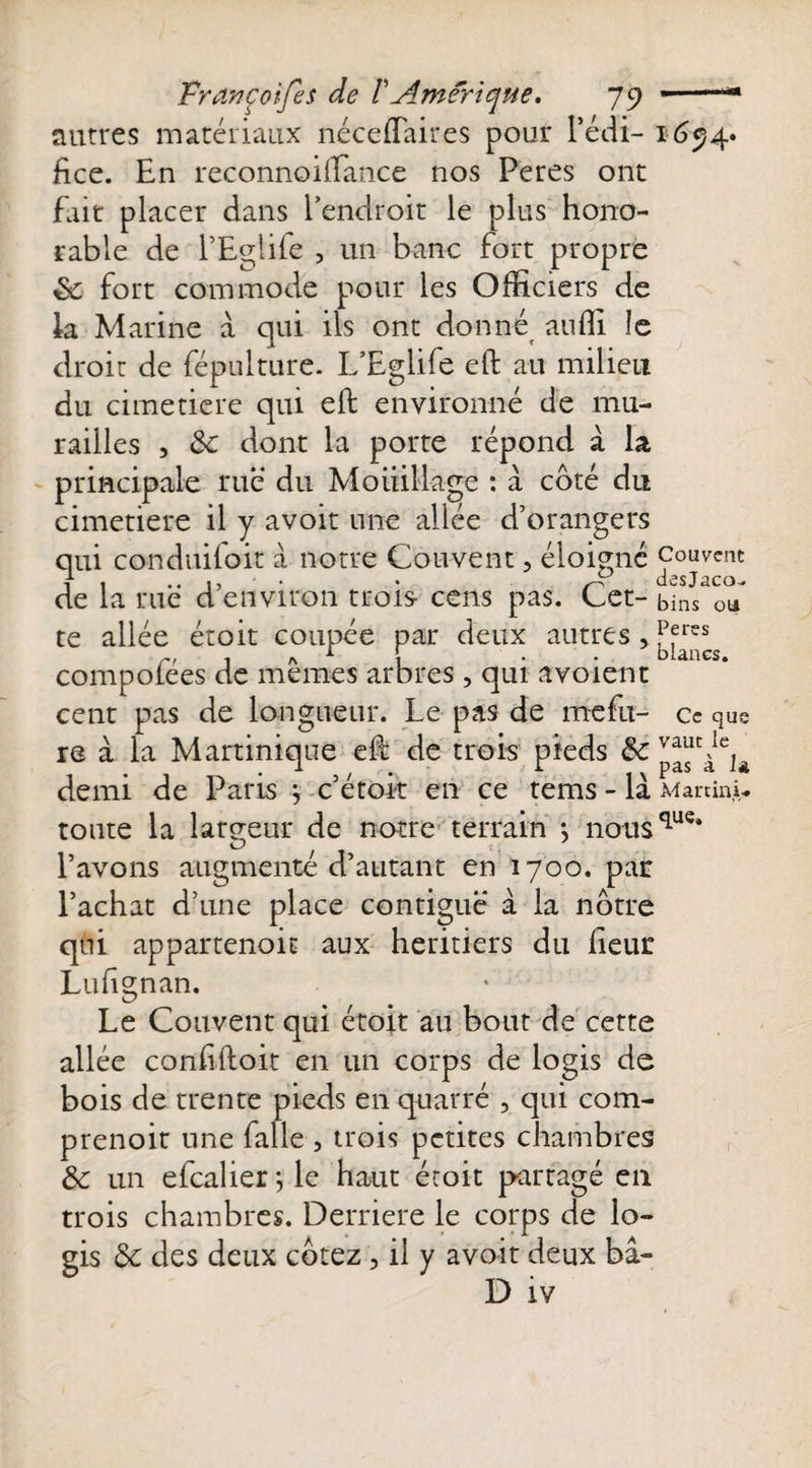 autres matériaux néceflaires pour l’édi¬ fice. En reconnoiilance nos Peres ont fait placer dans l’endroit le plus hono¬ rable de l’Eglife , un banc fort propre de fort commode pour les Officiers de la Marine à qui ils ont donné auffi îe droit de fépulture. L’Eglife eft au milieu du cimetiere qui eft environné de mu¬ railles , de dont la porte répond à la principale rue du Mouillage : à coté du cimetiere il y avoit une allée d’orangers qui conduifoit à notre Couvent, éloigné de la rué d’environ trois- cens pas. Cet¬ te allée étoit coupée par deux autres, compofées de mêmes arbres, qui avoient cent pas de longueur. Le pas de rnefu- re à la Martinique eft de trois pieds de demi de Paris } c’étok en ce tems - là toute la largeur de notre terrain -, nous l’avons augmente d’autant en 1700. par l’achat d’une place contiguë à la nôtre qui appartenait aux heritiers du fieur Lufignan. Le Couvent qui étoit au bout de cette allée confiftoit en un corps de logis de bois de trente pieds en quarré , qui com- prenoit une falle , trois petites chambres de un efcalier ; le haut étoit partagé en trois chambres. Derrière le corps de lo¬ gis de des deux cotez, il y avoit deux bâ- D iv 1694* Couvent desjaco-. bins ou Peres blancs. Ce que vaut le pas à U Martini* que.