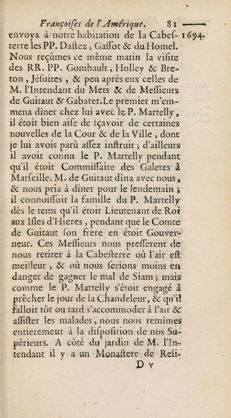 envoya à notre habitation de la Cabef- 1654. terre les PP. Dallez, Galïot 8c du Homel. Nous reçûmes ce même matin la vilite des RR. PP. Gombault, Holley 8c Bre¬ ton , Jéfuites , &amp; peu après eux celles de M. l’Intendant du Mets 8c de Meilleurs de Guitaut 8c Gabaret.Le premier m’em¬ mena dîner chez lui avec le P. Martelîy, il étoit bien aife de içavoir de certaines nouvelles de la Cour 8c de la Ville , dont je lui avois paru allez inftruit ; d’ailleurs il avoir connu le P. Martelîy pendant qu’il étoit Commilïaire des Galères à Marfeille. M. de Guitaut dîna avec nous , 8c nous pria à dîner pour le lendemain j il connoilîoit la famille du P. Martelîy dès le tems qu’il étoit Lieutenant de Roi aux Illes d’Hieres , pendant que le Comte de Guitaut fon frere en étoit Gouver¬ neur. Ces Meilleurs nous prelîerent de nous retirer à la Cabefterre où l’air eft meilleur , 8c où nous ferions moins en danger de gagner le mal de Siam ; mais comme le P. Martelîy s’étoit engagé à prêcher le jour de la Chandeleur, 8c qu’il fallait tôt ou tard s’accommoder à l’air 8c alîîfter les malades, nous nous remîmes entièrement à la difpolition de nos Su¬ périeurs. A côté du jardin de M. l’In¬ tendant il y a un Monaftete de Relh D v