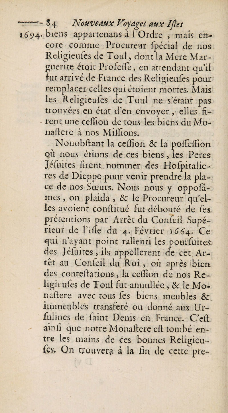 1694. biens appartenans à i’Ordre , mais en¬ core comme Procureur fpécial de nos Religieufes de Toul, donc la Mere Mar¬ guerite étoit ProfefTe, en attendant qu’il fut arrivé de France des Religieufes pour î tl • , ° A remplacer celles qui etoient mortes. Mais les Religieufes de Toul ne s’étant pas trouvées en état d’en envoyer, elles fi- - rent une ceffion de tous les biens duMo- naftere à nos Millions. Nonobliant la ceffion Ôc la poffieffion ou nous étions de ces biens, les Peres Jéfuires firent nommer des Hofpitalie- res de Dieppe pour venir prendre la pla¬ ce de nos Sœurs. Nous nous y oppofâ- mes , 011 plaida , ôc le Procureur qu’el¬ les avoient conllirué fut débouté de les prétentions par Arrêt du Confeil Supé¬ rieur de Pille du 4. Février 1664. Ce qui n’ayant point rallenti les potirfuite&amp; des Jéfuites, ils appellerait de cet Ar¬ rêt au Confeil du Roi, où après bien des conteftarions, la ceffion de nos Re¬ ligieufes de Toul fut annullée, &amp; le Mo- naflere avec tous fes biens meubles &amp;c immeubles transféré ou donné aux Ur- fulines de faint Denis en France. C’efl ainli que notre Monaflere eft tombé en¬ tre les mains de ces bonnes Religieu- fes. On trouvera à la fin de cette pre~