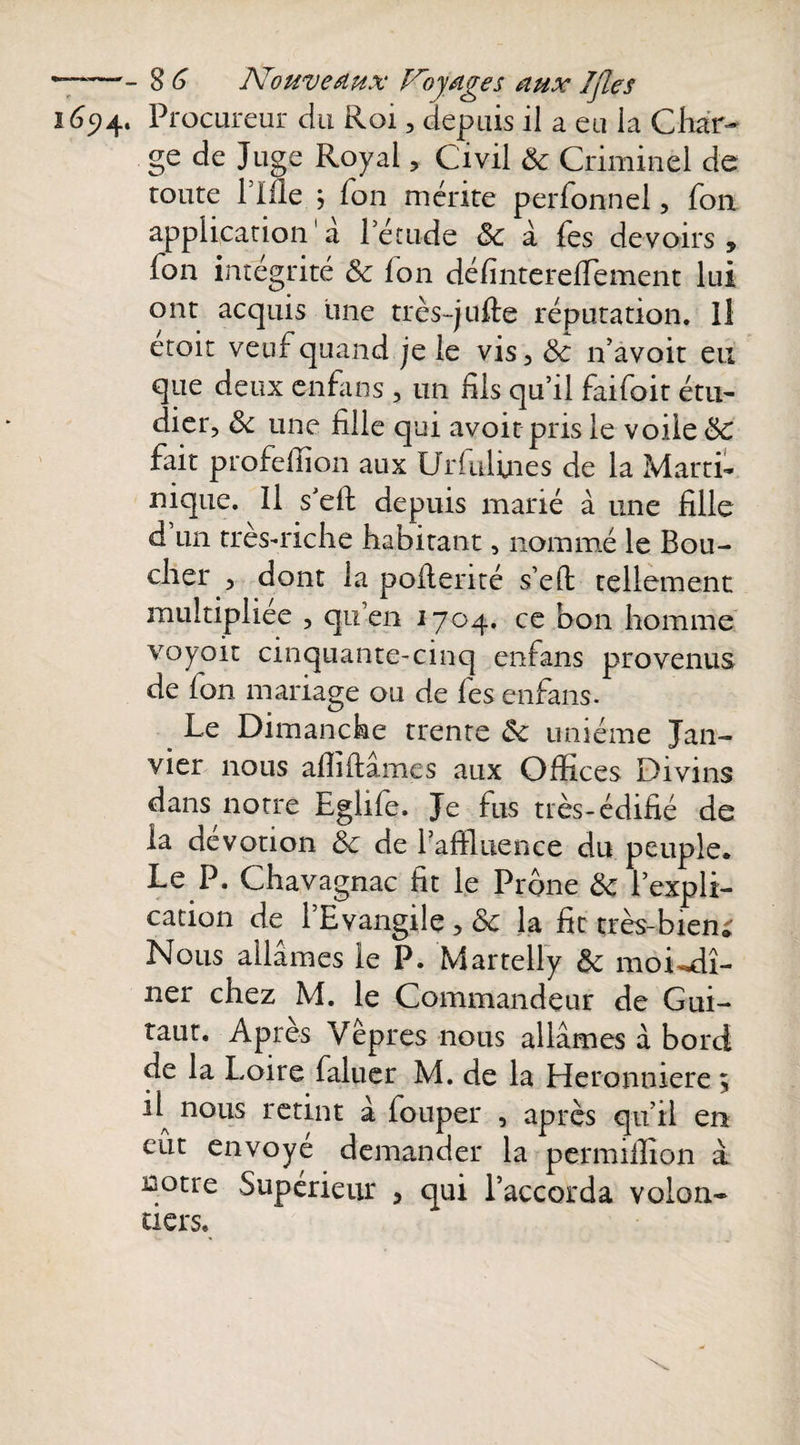 1694. Procureur du Roi, depuis il a eu la Char¬ ge de Juge Royal , Civil &amp; Criminel de toute Hile ; Ton mérite perfonnel, fon application1 a l’étude 8c à fes devoirs, fon intégrité &amp; Ion défintereffiement lui ont acquis une très-juile réputation. Il etoit veuf quand je le vis, 8c n’avoit eu que deux enfans , un fils qu’il faifoit étu¬ dier, 8c une fille qui avoir pris le voile 8c fait profeffion aux Urfulines de la Marti¬ nique. Il s’eft depuis marié à une fille d un très-riche habitant, nommé le Bou¬ cher , dont la pollen té s’eft tellement multipliée , qu’en 1704. ce bon homme voyoït cinquante-cinq enfans provenus de fon mariage ou de fes enfans. Le Dimanche trente 8c unième Jan¬ vier nous affiliâmes aux Offices Divins dans notre Eglife. Je fus très-édifié de la dévotion 8c de l’affluence du peuple* Le P. Chavagnac fit le Prône 8c l’expli¬ cation de l’Evangile , 8c la fit très-bien; Nous allâmes le P. Martelly 8c moi^dî- ner chez M. le Commandeur de Gui- taut. Apres Vêpres nous allâmes à bord de la Loire faluer M. de la Heronmere \ E nous retint â fouper , après qu’il en eut envoyé demander la permiffion â notre Supérieur , qui l’accorda volon¬ tiers.