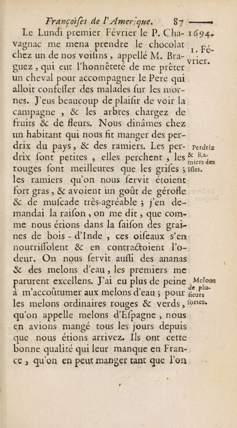 Le Lundi premier Février le P. Cha- 1694» vagnac me mena prendre le chocolat j chez un de nos voiflns , appelle M. Br a- .*• guez , qui eut 1 honnetete de me prêter un cheval pour accompagner le Pere qui alloit confeller des malades fur les mor¬ nes. J’eus beaucoup de plaifîr de voir la campagne , 8c les arbres chargez de fruits 8c de fleurs. Nous dinâmes chez un habitant qui nous fit manger des per¬ drix du pays, 8c des ramiers. Les per- Pe rdrix drix font petites , elles perchent , les Ra; r 1 p 1 / miersées rouges font meilleures que les gnfes j nies, les ramiers qu’on nous lervit éroient fort gras , 8c avoient iin goût de gérofle 8c de mufcade très-agréable j j’en de¬ mandai la raifon , on me dit, que com¬ me nous étions dans la faifon des grai¬ nes de bois - d’inde , ces oifeaux s’en nourriffoient 8c en contraéfoient l’o¬ deur. On nous fervit aufli des ananas 8c des melons d’eau, les premiers me parurent excellens. J’ai eu plus de peine Meîom à m’accoutumer aux melons d’eau ; pour fieurs^ les melons ordinaires rouges 8c verds,r°ae£* qu’on appelle melons d’Efpagne , nous en avions mangé tous les jours depuis que nous étions arrivez. Ils ont cette bonne qualité qui leur manque en Fran¬ ce , qu’on en peut manger tant que l’on