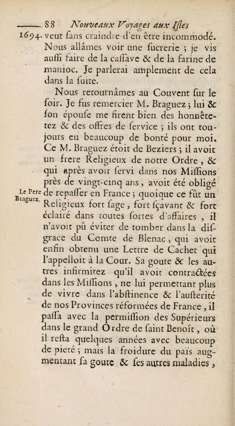 165)4. veut fans craindre d’en être incommodé. Nous allâmes voir une fucrerie j je vis aullî faire de la calïâve ôc de la farine de manioc. Je parlerai amplement de cela dans la fuite. Nous retournâmes au Couvent fur le foir. Je fus remercier M. Braguez} lui ôc fon époufe me firent bien des honnête- tez ôc des offres de fervice ; ils ont tou¬ jours eu beaucoup de bonté pour moi. Ce M. Braguez étoit de Beziers ; il avoic un frere Religieux de notre Ordre , ôc qui après avoir fervi dans nos Millions près de vingt-cinq arts, avoit été obligé Bra u«e C^e rePa^er en france &gt; quoique ce fut un ' Religieux fort fage , fort fçavant ôc fort éclairé dans toutes fortes d’affaires , iî n’avoit pu éviter de tomber dans la dit grâce du Comte de Blenac 5 qui avoit enfin obtenu une Lettre de Cachet qui rappeiioit à la Cour. Sa goûte ôc les au¬ tres infirmitez qu’il avoir contractées dans les Millions, ne lui permettant plus de vivre dans l’abftinence Ôc l’aufterité de nos Provinces réformées de France 3 il palîa avec la permilîion des Supérieurs dans le grand Ordre de faint Benoît, ou îl refta quelques années avec beaucoup de piete ^ mais la froidure du pais aug¬ mentant fa goûte ôc fes autres maladies ^