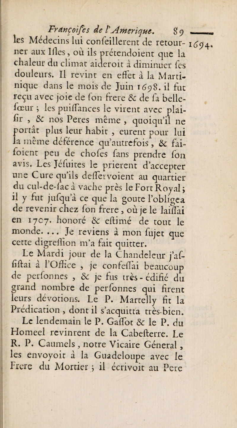 Françoifes de l'Amérique $9 — les Médecins lui confeillerent de retour- 1694.* ner aux Ides, où ils prétendoient que la chaleur du climat aideroit à diminuer Tes douleurs. Il revint en effet à la Marti¬ nique dans le mois de Juin 1698. il fut reçu avec joie de (on frere &amp; de fa belle- fœur ; les puillances le virent avec plai- hr , &amp; nos Peres même , quoiqu’il ne portât plus leur habit , eurent pour lui la même déférence qu autrefois , &amp; fai- foient peu de chofes fans prendre fon avis. Les Jéfuites le prièrent d’accepter une Cure qu’ils de (1er voient au quartier du cuî-de-iac à vache près le Fort Royal ; il y fut jufqu a ce que la goûte l’obligea de revenir chez fon frere, où je le laiffai en 1707. honoré &amp; efiimé de tout le monde. ... Je reviens à. mon fujet que cette digreffion m’a fait quitter. Le Mardi jour de la Chandeleur j’af- hftai à l’Office , je confeffai beaucoup de perfonnes , &amp; je fus très-édifié du grand nombre de perfonnes qui firent leurs dévotions. Le P. Martelly fit la Prédication , dont il s’acquitta très-bien. Le lendemain le P. Gaffot &amp; le P. du Homeel revinrent de la Cabefterre. Le R. P. Caumels , notre Vicaire Général, les envoyoit à la Guadeloupe avec le Frere du Mortier ; il écrivoit au Pere