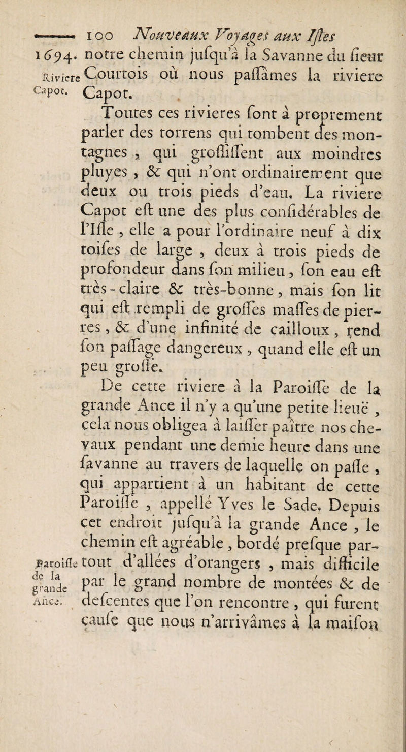 -—. ioo Nouveaux Trojagss aux IJÎes 1694. notre chemin jufqu 2 la Savanne du fleur Rivière Courtois où nous palTâmes la rivière capot. Capot. Toutes ces rivières font à proprement parler des torrens qui tombent des mon¬ tagnes , qui gro fi lient aux moindres pluyes , qui n’ont ordinairement que deux ou trois pieds d’eau. La riviere Capot eft une des plus confidérables de Lille , elle a pour l’ordinaire neuf à dix toifes de large , deux à trois pieds de profondeur dans fori milieu, fon eau eft très-claire ôc très-bonne, mais fon lit qui eft rempli de greffes maffes de pier¬ res , &amp; d’une infinité de cailloux , rend fon paffage dangereux , quand elle eft un peu groftè. De cette rivière à la Paroiffe de la grande Ance il n’y a qu’une petite lieue , cela nous obligea à laifter paître nos che¬ vaux pendant une demie heure dans une favanne au travers de laquelle on parte , qui appartient à un habitant de cette Paroirtè , appelle Yves le Sade, Depuis cet endroit jufqu a la grande Ance , le chemin eft agréable , bordé prefque par- paroifle tout d’allées d’orangers , mais difficile grande Par ie grand nombre de montées &amp; de nnce. defeentes que l’on rencontre , qui furent çaufe que nous n’arrivâmes à la maifon