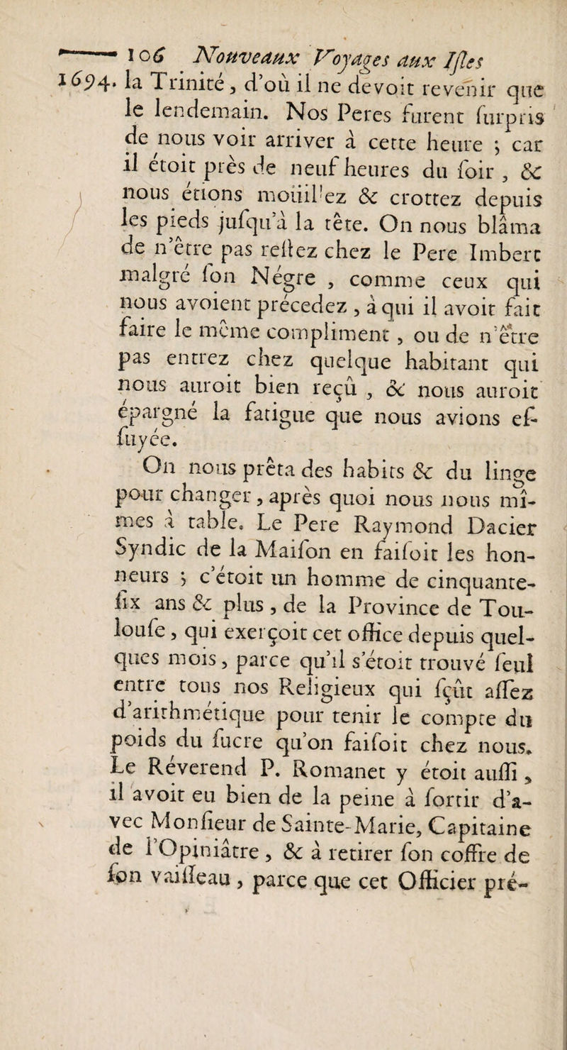 r~' 1 Nouveaux Voyages aux J (le s * ^5^4* ta T unité, d ou il ne devoit revenir que le lendemain. Nos Peres furent furpns de nous voir arriver à cette heure *, car il etoit près de neuf heures du hoir , 3c nous étions moiiil'ez 3c crottez depuis les pieds juiqu a la tête. On nous blâma de n erre pas reliez chez le Pere Imbert malgré Ion Nègre , comme ceux qui nous avoient précédez , à qui il avoir fait faire le même compliment, ou de mètre pas entrez chez quelque habitant qui nous auroit bien reçu , de nous auroit épargné la fatigue que nous avions ef- fuyée. On nous prêta des habits 3c du linge pour changer, après quoi nous nous mî¬ mes a table. Le Pere Raymond Dacier Syndic de la Maifon en faifoit les hon¬ neurs j c etoit un homme de cinquante- lix ans 3c plus , de la Province de Tou- loufe, qui exerçoit cet office depuis quel¬ ques mois, parce qu’il s etoit trouvé feul entie tous nos Religieux qui fçût allez d arithmétique pour tenir le compte du poids du fucre quon faifoit chez nous. Le Reverend P. Romanet y étoit auffi „ il avoit eu bien de la peine à lortir d’a¬ vec Moniieur de Sainte-Marie, Capitaine de i Opiniâtre , 3c à retirer fon coffre de fpn vaideau , parce que cet Officier pré-