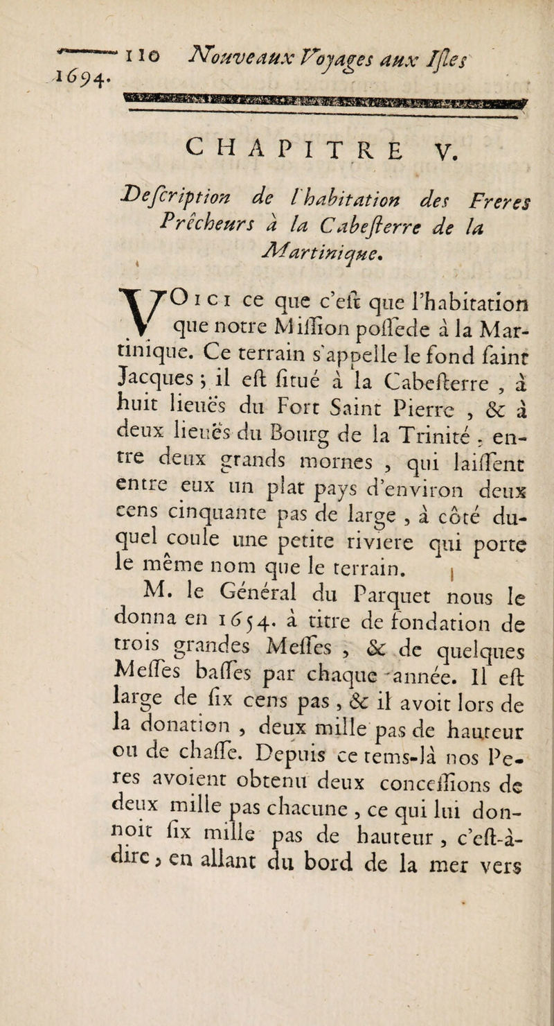 CHAPITRE V. JDeJcription de l habitation des Freres Prêcheurs à la Cabefterre de la Adart inique* VO ici ce que c’eit que l’habitation que notre Million polfede à la Mar¬ tinique. Ce terrain s'appelle le fond faint Jacques } il efh Etue à la CabeEerre , a huit lieues du Fort Saint Pierre , &amp; a deux lieues du Bourg de la Trinité - en¬ tre deux grands mornes , qui laiffènc entre eux un plat pays d’environ deux e^ns cinquante pas de large , à côté du¬ quel coule une petite riviere qui porte le même nom que le terrain. ; M. le Général du Parquet nous le donna en 1654. à titre de fondation de trois glandes M elles , &amp; de quelques MeiTes baffes par chaque 'année. Il eft large de fix cens pas , &amp; il avoir lors de la donation 5 deux mille pas de hauteur ou de chaffe. Depuis ce rems-là nos Pe- res a voient obtenu deux concédions de deux mille pas chacune , ce qui lui don- noir Ex mille pas de hauteur , c’eft-à- dirc ; en allant du bord, de la mer vers