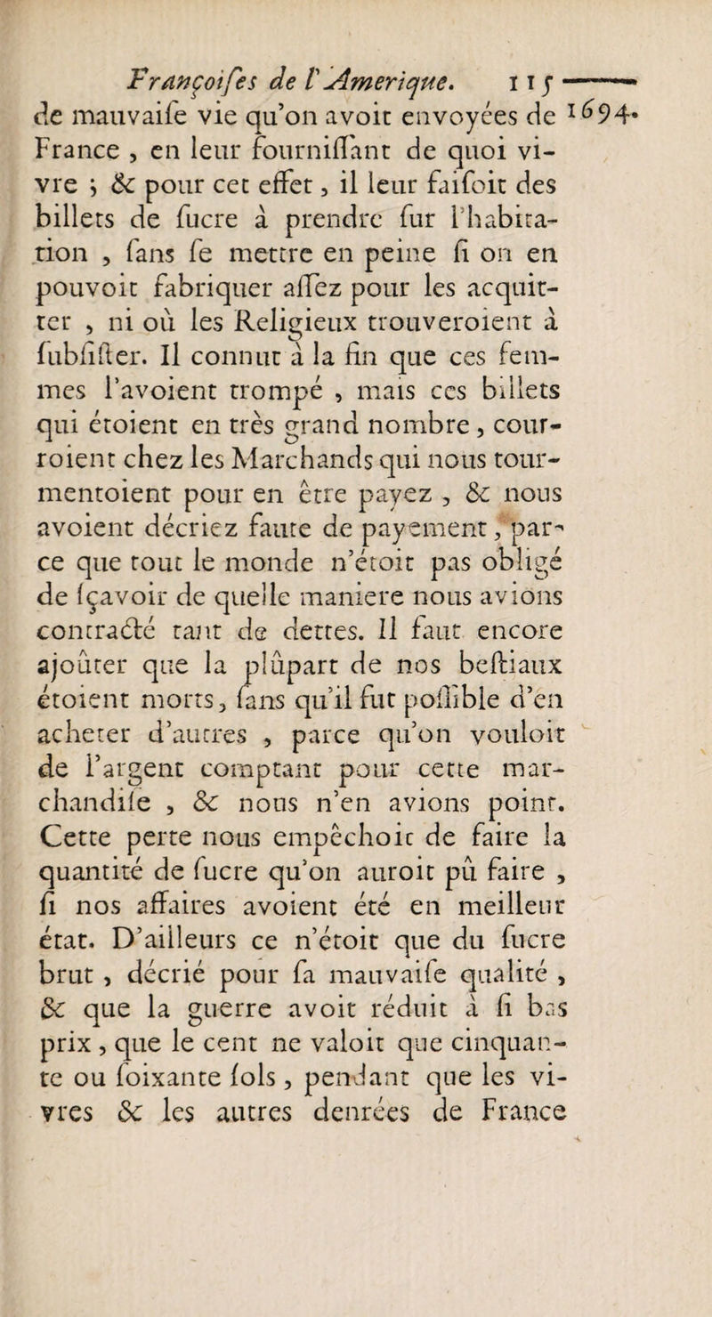 Fr an coi fis de 1 Amérique. 11 j-— de mauvaife vie qu’on avoir envoyées de 1^94* France , en leur fourniffant de quoi vi¬ vre } de pour cet effet, il leur faifoit des billets de fucre à prendre fur Ihabira- tion , fans fe mettre en peine li on en pouvoir fabriquer allez pour les acquit¬ ter , ni où les Religieux trouveroient à fubfifter. Il connut à la fin que ces fem¬ mes l’avoient trompé , mais ces billets qui étoient en très grand nombre , cour- roient chez les Marchands qui nous tour- mentoient pour en être payez , de nous avoient décriez faute de payement, par^ ce que tout le monde n’étoit pas obligé de fçavoir de quelle maniéré nous avions contracté tant de dettes. Il faut encore ajouter que la plûpart de nos beflianx étoient morts, fans qu’il fut poflible d’en acheter d’autres , parce qu’on vouloir de l’argent comptant pour cette mar¬ chandée , de nous n’en avions point. Cette perte nous empêchoic de faire la quantité de fucre qu’on auroit pu faire , fi nos affaires avoient été en meilleur état. D’ailleurs ce n’étoit que du fucre brut , décrié pour fa mauvaife qualité , de que la guerre a voit réduit à fi bas prix , que le cent ne valoit que cinquan¬ te ou foixante fols, pendant que les vi¬ vres de les autres denrées de France