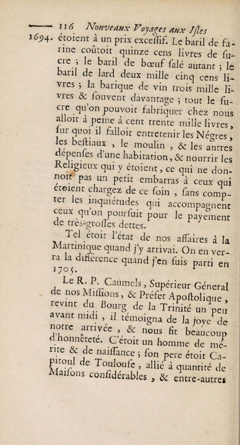 vrmvnt A nu -C/rr T i J -, ï65&gt;4- étaient à un prix exceffif. Le baril de fa- nne coûtoit quinze cens livres de fu- cre ; le baril de bœuf falé autant ; le anl de lard deux mille cinq cens li¬ vres ; la barique de vin trois mille li¬ vres &amp; fouvent davantage ; tout le fu- cre qu’on pouvoir fabriquer chez nous ahoit a peine à cent trente mille livres, ut quoi il falloir entretenir les Nègres les beftiaux , le moulin , &amp; les autres epen es d une nabitation, &amp; nourrir les ehgieux qui y étoient, ce qui ne don- «oit pas un petit embarras à ceux qui etoient chargez de ce foin , fans comp- -er les inquiétudes qui aecompaçrnenc ceux qu’on pourfuit pour le payement de tres-'grolfes dettes. Tel était l’état de nos affaires à la Mai unique quand j’y arrivai. On en ver¬ ra k déroute quand j’en fuis parti en j Le Rl P- Caumels, Supérieur Général de nos Millions, &amp; Préfet Apoftolique , revint du Bourg de la Trinité un peu avant midi » il témoigna de la joye de notre arrivée , &amp; nous fit beaucoup onnetete. C etoit un homme de me¬ nte &amp; de naiflànce ; fon pere étoit Ca- pnoul de Touloufe , allié à quantité de Maiions confîdérables , &amp; entre-autre*