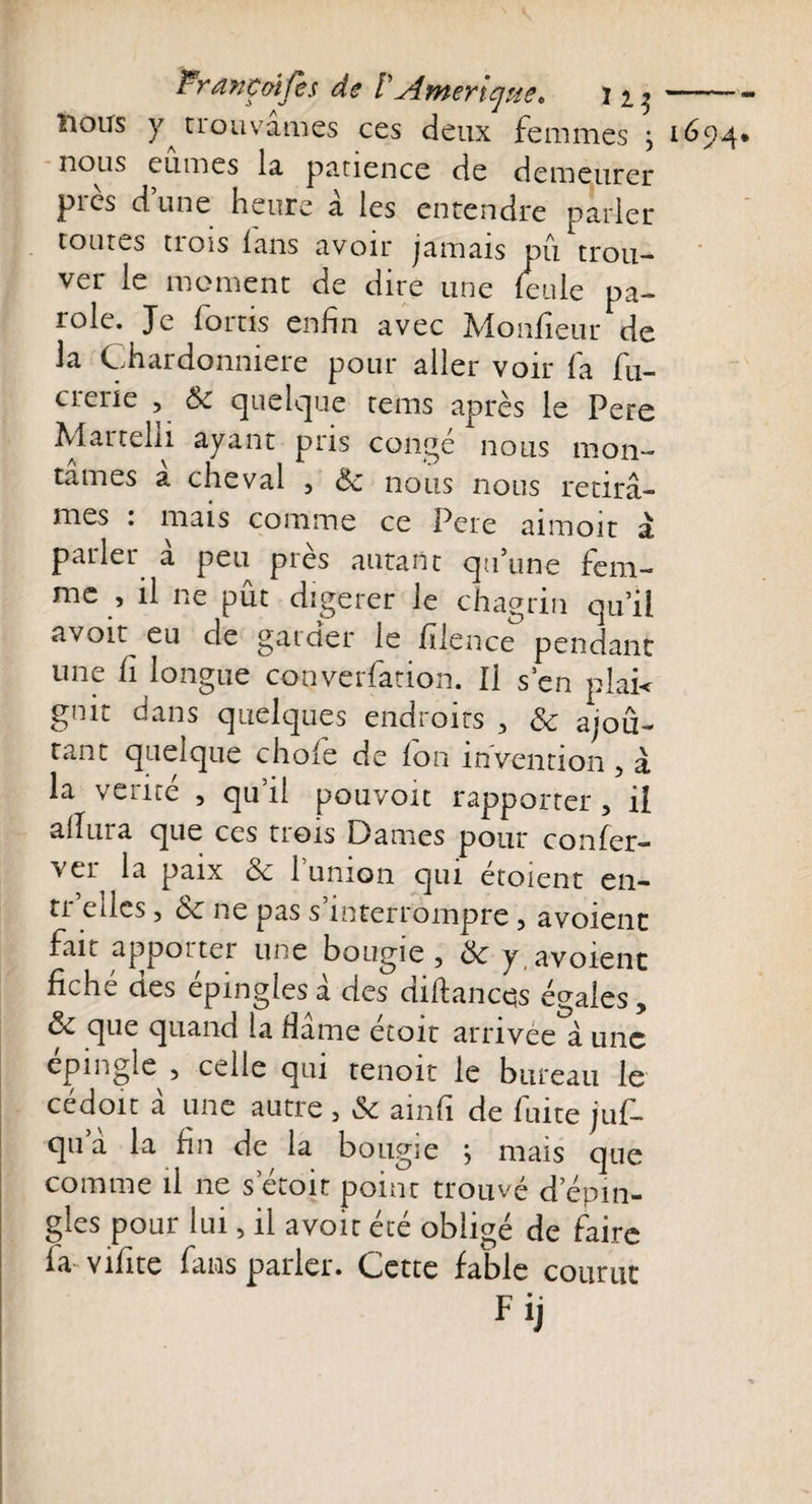 ï*r ave aï Ce s de VAmérique, i^i lions y tiouvames ces deux femmes } nous eûmes la patience de demeurer pics d une heure a les entendre parler toutes tiois lans avoir jamais pii trou¬ ver le moment de dire une feule pa¬ role. Je fortis enfin avec Monfieur de la Chardonmere pour aller voir fa fu- crene , 8c quelque tems après le Pere Martela ayant pris congé nous mon¬ tâmes a cheval , 8c nous nous retirâ¬ mes : mais comme ce Pere aimoit à parler à peu près autant qu’une fem¬ me , il ne pût digerer le chagrin qu’il avoir eu de garder le fdcnce pendant une fi longue converfation. Il s en plai&lt; gnit dans quelques endroits , 8c ajoû- tant quelque choie de fon invention , à ailiiia que ces trois Dames pour confer- vei la paix 8c 1 union qui etoient en- tr elles, 8c ne pas s’interrompre , avoienc fait apporter une bougie, 8c y.avoient fiché des épinglésâ des diftancqs égales, 8c que quand la Hame ecoit arrivée â une épingle , celle qui tenoit le bureau le cédoit â une autre , &amp; ainfi de fuite juf- qua la fin de la bougie ; mais que comme il ne s etoit point trouvé d épin¬ glés pour lui, il avoit été obligé de faire fa vifite fans parler. Cette fable courut Fij 1694