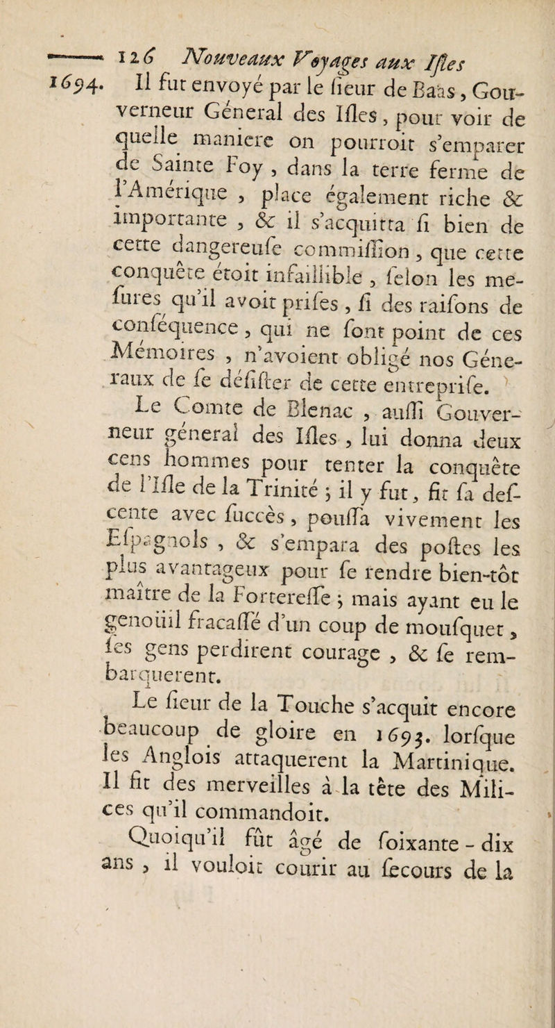 r  ',L ï 2, JbTohv6dux syd&lt;jss dtix Ijtcs 1694. Il fut envoyé par le fleur de Baas, Goti- vciiieur General clés Illes, pour voir de quelle manière on pourroit s’emparer gc Sainte boy , dans la terre ferme de 1 Amérique , place également riche &amp; importante , Se il s acquitta fi bien de cette dangereufe commiffion 5 que cette conquête éroit infaillible , félon les me- fuies qu il avoir pnfes , fi des raifons de conlequence, qui ne font point de ces Mémoires , n’avoient obligé nos Géné¬ raux de fe défifter de cette entreprife. Le Comte de Blenac , aulîi Gouver¬ neur général des Mes , lui donna deux cens hommes pour tenter la conquête de 1 Ifîe de la 1 rinité j il y fut, fit fi def ceiite avec fuccès, potilfa vivement les Elpcignols , Se s empara des polies les plus avantageux pour fe rendre bien-tôt maître de la Forterelfe j mais ayant eu le genoüil f13.c3.de d un coup de moufquet 5 les gens perdirent courage , Se fe rem¬ barquèrent. Le Heur de la Touche s’acquit encore beaucoup de gloire en 169$. lorfque les Anglois attaquèrent la Martinique. Il fit des merveilles à la tête des Mili¬ ces qu’il commandoit. Qiioiqu il fût âgé de foixante - dix