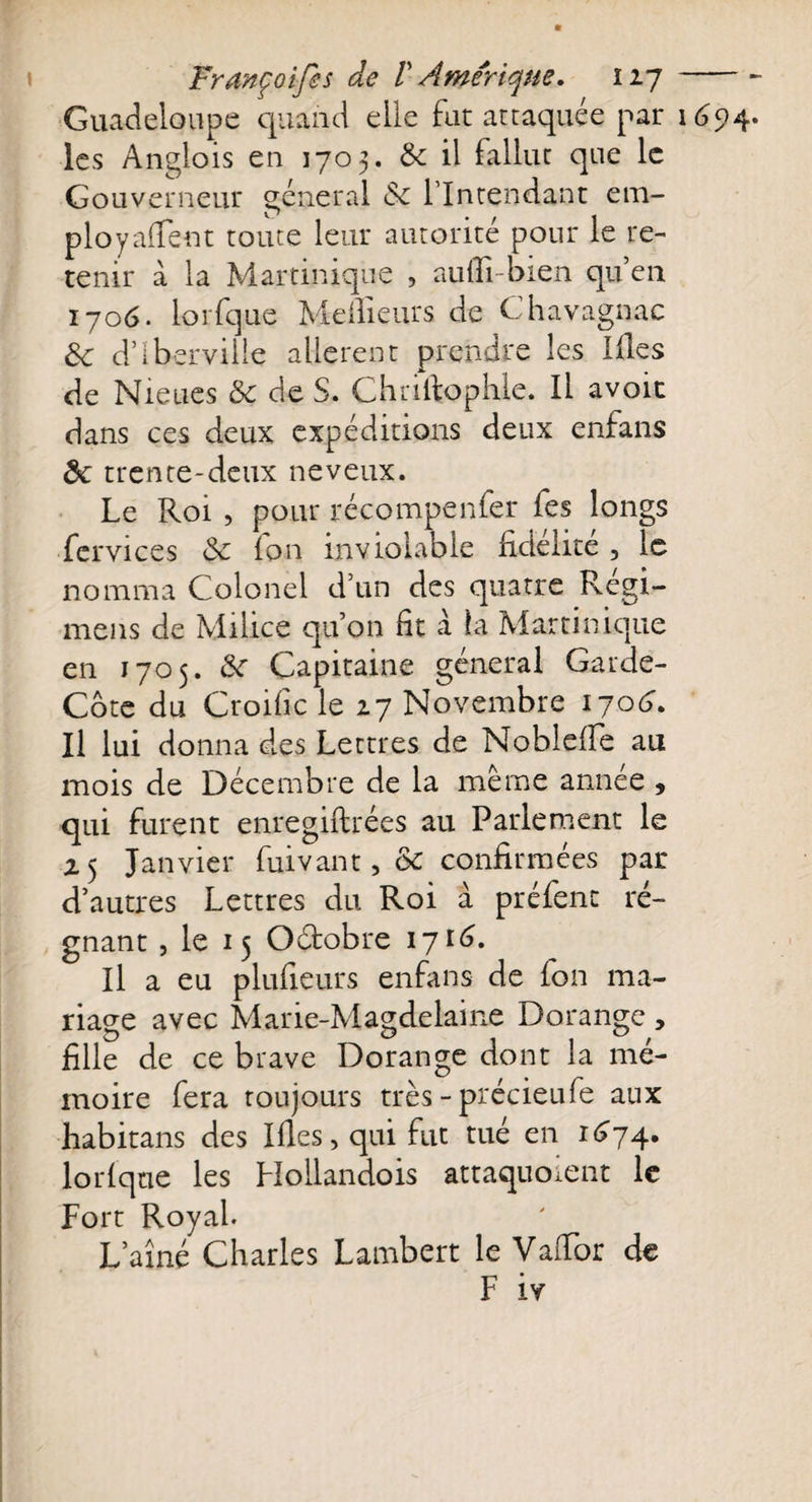 Guadeloupe quand elle fut attaquée par les Anglois en 1703. 3c il fallut que le Gouverneur général &amp; l’Intendant em¬ ployaient toute leur autorité pour le re¬ tenir à la Martinique , aufTi-bien qu’en 1706. lorfque Meilleurs de Chavagnac 3c d’ibervilie allèrent prendre les lies de Nieues 3c de S. Chriltophle. Il avoit dans ces deux expéditions deux enfans 3c trente-deux neveux. Le Roi , pour récompenfer fes longs fcrvices 3c (on inviolable fidélité 5 le nomma Colonel d’un des quatre Regi- mens de Milice qu’on fit à !a Martinique en 1705. 3c Capitaine général Garde- Cbte du Croific le 27 Novembre 1706. Il lui donna des Lettres de Nobleffe au mois de Décembre de la même année , qui furent enregiftrées au Parlement le 25 Janvier fuivant, 3c confirmées par d’autres Lettres du Roi à préfent ré¬ Il a eu plufieurs enfans de fon ma¬ riage avec Marie-Magdelaine Dorangc , fille de ce brave Dorange dont la mé¬ moire fera toujours très - précieufe aux habitans des Ifies, qui fut tué en 1674. lorfque les Hollandois attaquoient le Fort Royal. L’aîné Charles Lambert le Vaifor de F iv 169 4.