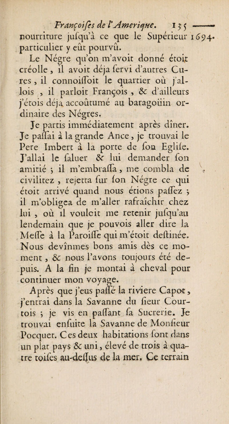 nourriture jufqu’a ce que le Supérieur 1694. particulier y eût pourvu. Le Nègre qu’on m’a voit donné étoit créolle , il avoit déjà fervi d’autres Cu¬ res , il connoilToit le quartier où j’al- lois , il parloit François , &amp; d’ailleurs j’étois déjà accoutumé au baragouin or¬ dinaire des Nègres. Je partis immédiatement après dîner. Je pafiai à la grande Ance , je trouvai le Pere Imbert à la porte de foia Eglûe. J’allai le faluer Sr lui demander fou amitié -, il m’embralïa, me combla de ■ civilitez , rejetta fur fon Nègre ce qui étoit arrivé quand nous étions palfez 3 il m’obligea de m’aller rafraîchir chez lui , où il voulait me retenir jufqu’au lendemain que je pouvois aller dire la Meffe à la Paroide qui m’étoit deftinée. Nous devînmes bons amis dès ce mo¬ ment , 8c nous l’avons toujours été de¬ puis. A la fin je montai à cheval pour continuer mon voyage. Après que j’eus pade la rivière Capot 5 j’entrai dans la Savanne du fieur Cour¬ tois } je vis en paffant fa Sucrerie. Je trouvai enfuite la Savanne de Moniteur Pocquet. Ces deux habitations font dans un plat pays 8c uni, élevé de trois à qua¬ tre toifes au-dellus de la mer. Ce terrain