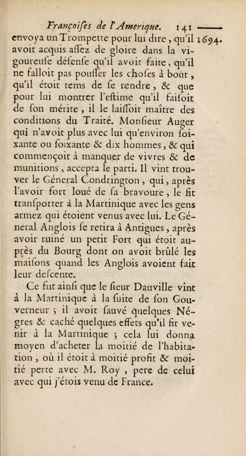 envoya un Trompette pour lui dire &gt; quil 1694. a voit acquis allez de gloire dans la vi- goureufe défenfe qu’il avoit faite, qu’il ne falloir pas pou (fer les c hofes à bout, qu’il étoit tems de fe rendre , 8c que pour lui montrer l’eftime qu’il faifoit de fon mérite , il le laiffoit maître des conditions du Traité. Moniteur Auger qui n’avoit plus avec lui qu’environ foi- xante ou foixante 8c dix hommes, 8c qui commençoit à manquer de vivres 8c de munitions, accepta le parti. Il vint trou¬ ver le Général Condrington , qui, après l’avoir fort loué de fa bravoure , le fit tranfporter à la Martinique avec les gens armez qui étoient venus avec lui. Le Gé¬ néral Anglois fe retira à Anrigues ? après avoir ruiné un petit Fort qui étoit au¬ près du Bourg dont on avoit brûlé les maifons quand les Anglois avoient fait leur defeente. Ce fut ainfi que le heur Dauville vint à la Martinique à la fuite de fon Gou¬ verneur -, il avoit fauvé quelques Nè¬ gres 8c caché quelques effets quhl fit ve¬ nir à la Martinique ; cela lui donna moyen d’acheter La moitié de l’habita¬ tion , où il étoit à moitié profit 8c moi¬ tié perte avec M. Roy , pere de celui avec qui j etois venu de France.