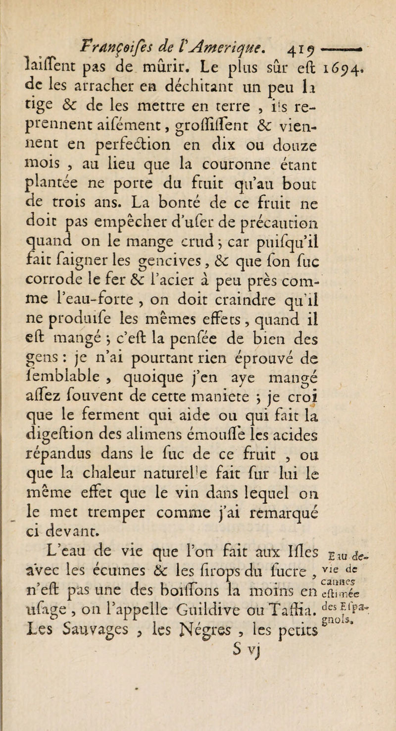 laiffent pas de mûrir. Le plus sûr eft 1694» de les arracher en déchitant un peu la tige 3c de les mettre en terre , iis re¬ prennent aifément, groftiftent &amp; vien¬ nent en perfeétion en dix ou douze mois , au lieu que la couronne étant plantée ne porte du fruit qu’au bout de trois ans. La bonté de ce fruit ne doit pas empêcher d’ufer de précaution quand on le mange crudj car puifqu’il fait faigner les gencives, 3c que fon fuc corrode le fer 3c l’acier à peu près com¬ me l’eau-forte , on doit craindre qu’il ne produife les mêmes effets, quand il eft mangé } c’eft la penfée de bien des gens : je n’ai pourtant rien éprouvé de lembiable , quoique j’en aye mangé alfez fouvent de cette maniete *, je croi que le ferment qui aide ou qui fait la digeftion des alimens émouffe les acides répandus dans le fuc de ce fruit , ou que la chaleur naturel !e fait fur lui le même effet que le vin dans lequel 011 le met tremper comme j’ai remarqué ci devant. L’eau de vie que l’on fait aux Mes £;u &lt;fe- avec les écumes éc les firops du fucre , Vle dc n’eft pas une des bordons la moins en cû\mêc ufage , on l’appelle Guildive ou Taftia. Les Sauvages 3 les Nègres , les petits S vj