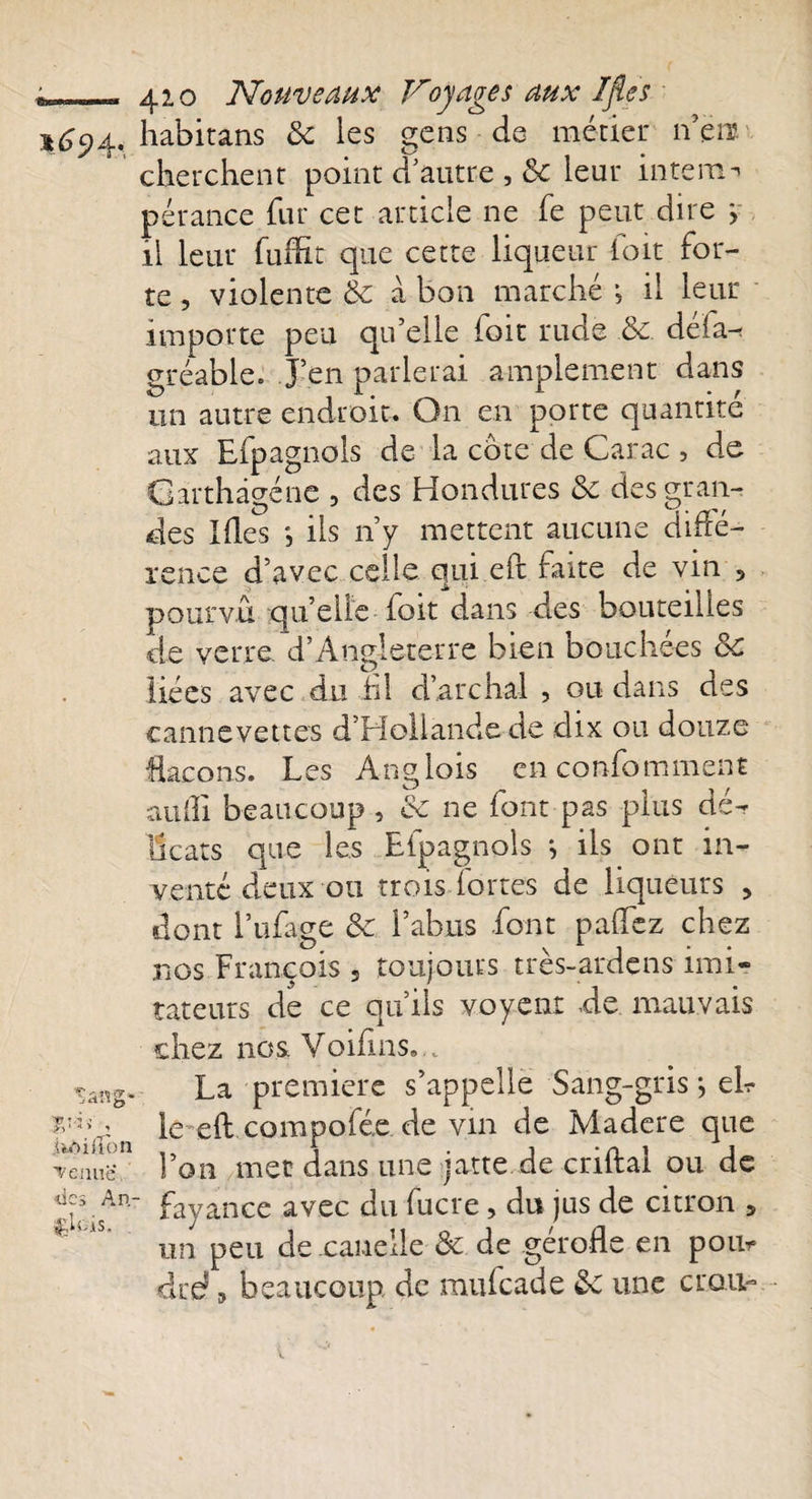 1694, habitans 8c les gens de métier nen cherchent point d’autre , 8c leur interne pérance fur cet article ne fe peut dire j il leur fuiht que cette liqueur ioit for¬ te , violente 8c a bon marché -, il leur importe peu qu’elle ioit rude 8c. déia^ gréabie. J’en parlerai amplement dans un autre endroit. On en porte quantité aux Efpagnols de la cote de Carac , de Garthâgéne , des Hondures 8c des gran¬ des Ides *, ils n’y mettent aucune diffé¬ rence d’avec celle qui eft faite de vin , pourvu quelle foit dans des bouteilles de verre. d’Angleterre bien bouchées 8c liées avec du h! d’arc liai , ou dans des cannevettes d’Hollande de dix ou douze flacons. Les Anglois enconfomment aufi beaucoup , ce ne font pas plus dé¬ licats que les Efpagnols j ils ont in¬ venté deux 011 trois fortes de liqueurs &gt; dont l’ufage 8c l’abus font pafez chez nos François 3 toujours très-ardens imi¬ tateurs de ce qu’ils voyent de mauvais chez nos Voifins... sang* La première s’appelle Sang-gris j ek VVa le eft compofée de vin de Madere que Tenue. l’on met dans une jatte de criftal ou de d:\An-‘ fayance avec du fucre, du jus de citron 5 l£tüis. j . &gt; n un peu de canelle 8c de geroiie en poil* dre? , beaucoup de mufeade 8c une crou-