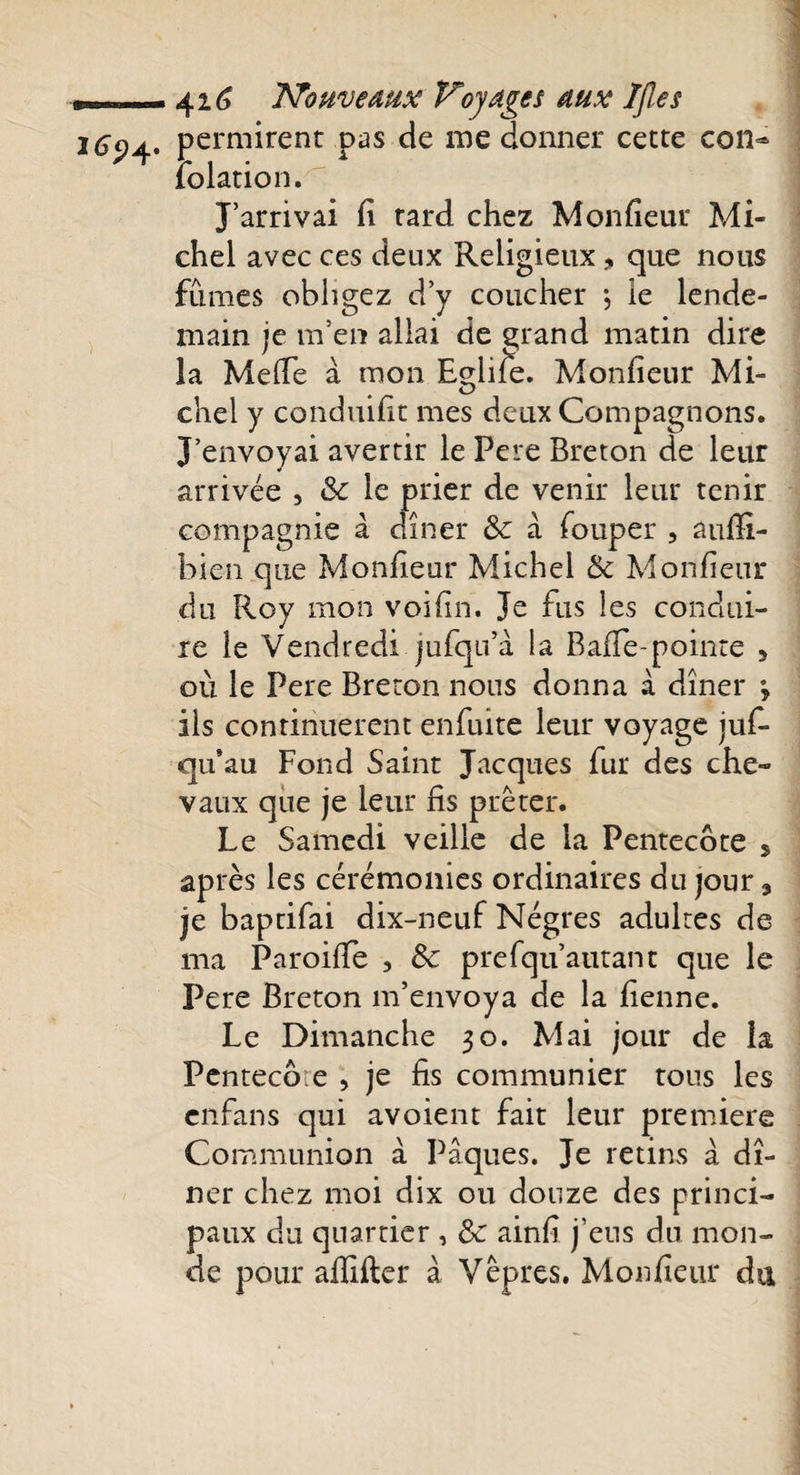 1694. permirent pas de me donner cette con- relation. J’arrivai fi tard chez Moniteur Mi¬ chel avec ces deux Religieux, que nous fûmes obligez d’y coucher ; le lende¬ main je m’en allai de grand matin dire la Méfié à mon Eglife. Monfieur Mi- chel y conduifit mes deux Compagnons. J’envoyai avertir le Fere Breton de leur arrivée , Sc le prier de venir leur tenir compagnie à dîner Sc à fouper , aufii- bien que Monfieur Michel &amp; Monfieur du Roy mon voifin. Je fus les condui¬ re le Vendredi jufqu’à la Baffe-pointe 5 où le Pere Breton nous donna à dîner y ils continuèrent enfuite leur voyage jus¬ qu’au Fond Saint Jacques fur des che- vaux que je leur fis prêter. Le Samedi veille de la Pentecôte 5 après les cérémonies ordinaires du jour, je baptifai dix-neuf Nègres adultes de ma Paroifie , Sc prefqu’autant que le Pere Breton m’envoya de la fienne. Le Dimanche 30. Mai jour de îa Pentecôte , je fis communier tous les enfans qui avoient fait leur premiers Communion à Pâques. Je retins à dî¬ ner chez moi dix ou douze des princi¬ paux du quartier , Sc ainfi j’eus du mon¬ de pour afiifter à Vêpres. Monfieur du